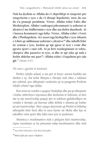 Vula e pejgamberëve - Muhamedi (alejhi salatu ues selam) 215
Nuk ka dyshim se Allahu do t’i shpërblejë të sinqertët për
sinqeritetin e tyre e do t’i dënojë hipokritët, nëse do ose
do t’u pranojë pendimin. Vërtet, Allahu është Falës dhe
Mëshirëplotë. Allahu i zmbrapsi jobesimtarët (e ushtrisë së
aleatëve) me hidhërimin e tyre dhe ata dolën duarbosh. Ai
i kurseu besimtarët nga lufta. Vërtet, Allahu është i Fortë
dhe i Plotfuqishëm. Ai i nxori nga kështjellat e tyre ithtarët
e Librit që ndihmuan ushtrinë e aleatëve49
dhe mbolli frikë
në zemrat e tyre, kështu që një pjesë të tyre i vratë dhe
pjesën tjetër i zutë rob. Ai ju bëri trashëgimtarë të tokës,
shtëpive dhe pasurive të tyre, si dhe të një toke që nuk e
kishit shkelur më parë50
; Allahu është i Fuqishëm për çdo
gjë.” (Ahzab, 9-27)
Në vitin e gjashtë të hixhretit
Profeti (alejhi selam) u nis për të kryer umren bashkë me
shokët e tij. Atë kohë Shtëpia e Shenjtë nuk ishte e ndaluar
për askënd, por idhujtarët vendosën që ta pengonin Profetin
(alejhi selam) nga Qabja.
Kur arriti në vendin e quajtur Hudejbije dhe pa që idhujtarët
i kishte mbërthyer injoranca dhe kërkonin të luftonin, ai bëri
me ta një marrëveshje paqeje për të ndaluar gjakderdhjen në
vendin e shenjtë, pa harruar edhe dobitë e shumta që kishte
në atë marrëveshje. Akti i paqes detyronte që Profeti të kthehej
mbrapsht këtë herë dhe të mos hynte në Mekë dhe kjo të
ndodhte vitin tjetër dhe lufta mes tyre të pushonte.
Shumica e muslimanëve nuk e pëlqyen këtë marrëveshje,
sepse menduan se ka përçmim ndaj muslimanëve dhe nuk
49 
Ata ishin hebrenjtë e fisit Beni Kurejdha.
50 
Bëhet fjalë për oazin e Hajberit.
 