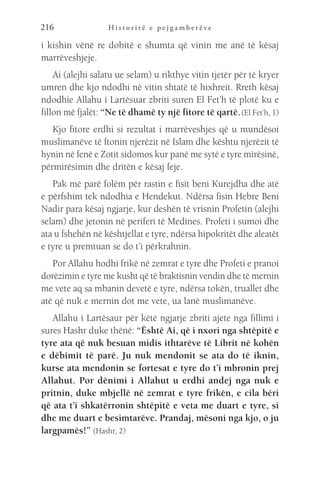 H i s t o r i t ë e p e j g a m b e r ë v e
216
i kishin vënë re dobitë e shumta që vinin me anë të kësaj
marrëveshjeje.
Ai (alejhi salatu ue selam) u rikthye vitin tjetër për të kryer
umren dhe kjo ndodhi në vitin shtatë të hixhreit. Rreth kësaj
ndodhie Allahu i Lartësuar zbriti suren El Fet’h të plotë ku e
fillon më fjalët: “Ne të dhamë ty një fitore të qartë.(El Fet’h, 1)
Kjo fitore erdhi si rezultat i marrëveshjes që u mundësoi
muslimanëve të ftonin njerëzit në Islam dhe kështu njerëzit të
hynin në fenë e Zotit sidomos kur panë me sytë e tyre mirësinë,
përmirësimin dhe dritën e kësaj feje.
Pak më parë folëm për rastin e fisit beni Kurejdha dhe atë
e përfshim tek ndodhia e Hendekut. Ndërsa fisin Hebre Beni
Nadir para kësaj ngjarje, kur deshën të vrisnin Profetin (alejhi
selam) dhe jetonin në periferi të Medines. Profeti i sumoi dhe
ata u fshehën në kështjellat e tyre, ndërsa hipokritët dhe aleatët
e tyre u premtuan se do t’i përkrahnin.
Por Allahu hodhi frikë në zemrat e tyre dhe Profeti e pranoi
dorëzimin e tyre me kusht që të braktisnin vendin dhe të mernin
me vete aq sa mbanin devetë e tyre, ndërsa tokën, truallet dhe
atë që nuk e mernin dot me vete, ua lanë muslimanëve.
Allahu i Lartësaur për këtë ngjarje zbriti ajete nga fillimi i
sures Hashr duke thënë: “Është Ai, që i nxori nga shtëpitë e
tyre ata që nuk besuan midis ithtarëve të Librit në kohën
e dëbimit të parë. Ju nuk mendonit se ata do të iknin,
kurse ata mendonin se fortesat e tyre do t’i mbronin prej
Allahut. Por dënimi i Allahut u erdhi andej nga nuk e
pritnin, duke mbjellë në zemrat e tyre frikën, e cila bëri
që ata t’i shkatërronin shtëpitë e veta me duart e tyre, si
dhe me duart e besimtarëve. Prandaj, mësoni nga kjo, o ju
largpamës!” (Hashr, 2)
 