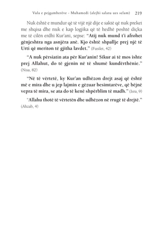 Vula e pejgamberëve - Muhamedi (alejhi salatu ues selam) 219
Nuk është e mundur që të vijë një dije e saktë që nuk preket
me shqisa dhe nuk e kap logjika që të hedhë poshtë diçka
me të cilën erdhi Kur’ani, sepse: “Atij nuk mund t’i afrohet
gënjeshtra nga asnjëra anë. Kjo është shpallje prej një të
Urti që meriton të gjitha lavdet.” (Fusilet, 42)
“A nuk përsiatin ata për Kur’anin! Sikur ai të mos ishte
prej Allahut, do të gjenin në të shumë kundërthënie.”
(Nisa, 82)
“Në të vërtetë, ky Kur’an udhëzon drejt asaj që është
më e mira dhe u jep lajmin e gëzuar besimtarëve, që bëjnë
vepra të mira, se ata do të kenë shpërblim të madh.” (Isra, 9)
“Allahu thotë të vërtetën dhe udhëzon në rrugë të drejtë.”
(Ahzab, 4)
 