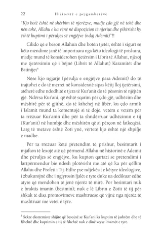 H i s t o r i t ë e p e j g a m b e r ë v e
22
“Kjo botë është në shërbim të njerëzve, madje çdo gjë në tokë dhe
nën tokë, Allahu e ka vënë në dispozicion të njeriut dhe pikërisht ky
është kuptimi i përuljes së engjëjve (ndaj Ademit)”!!
Cilido që e beson Allahun dhe botën tjetër, është i sigurt se
këto mendime janë të importuara nga këto ideologji të prishura,
madje mund të konsiderohen tjetërsim i Librit të Allahut, njësoj
me tjetërsimin që i bëjnë (Librit të Allahut) Karamitët dhe
Batinijet4
 
Nëse kjo ngjarje (përulja e engjëjve para Ademit) do të
trajtohet e do të merret në konsideratë sipas këtij lloj tjetërsimi,
atëherë edhe ndodhitë e tjera të Kur’anit do të pësonin të njëjtën
gjë. Ndërsa Kur’ani, që është sqarim për çdo gjë, udhëzim dhe
mëshirë për të gjithë, do të kthehej në libër, ku çdo armik
i Islamit mund ta komentojë si të dojë, vetëm e vetëm për
ta rrëzuar Kur’anin dhe për ta shndërruar udhëzimin e tij
(Kur’anit) në humbje dhe mëshirën që ai përçon në fatkeqësi.
Larg të metave është Zoti ynë, vërtetë kjo është një shpifje
e madhe.
Për ta rrëzuar këtë pretendim të prishur, besimtarit i
mjafton të lexojë atë që përmend Allahu në historinë e Ademit
dhe përuljes së engjëjve, ku kupton qartazi se pretendimi i
lartpërmendur bie ndesh plotësisht me atë që ka për qëllim
Allahu dhe Profeti i Tij. Edhe pse ndjekësit e këtyre ideologjive,
i zbukurojnë dhe i ngjyrosin fjalët e tyre duke ua dedikuar edhe
atyre që mendohen të jenë njerëz të mirë. Por besimtari nuk
e braktis imanin (besimin); nuk e lë Librin e Zotit të tij për
shkak të disa promovimeve mashtruese që vijnë nga njerëz të
mashtruar me vetet e tyre.
4 
Sekte ekstremiste shijite që besojnë se Kur’ani ka kuptim të jashtëm dhe të
fshehtë dhe kuptimin e tij të fshehtë nuk e dinë veçse imamët e tyre.
 
