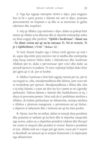 A d e m i ( a l e j h i s e l a m ) 23
2- Nga kjo ngjarje mësojmë vlerën e dijes, pasi engjëjve
kur iu bë e qartë pozita e Ademit me anë të dijes, pranuan
përsosmërinë në krijimin e tij dhe se ai meritonte të gjitha
nderimet dhe respektet.
3- Atij që Allahu i jep mirësinë e dijes, duhet ta pohojë këtë
mirësi që Allahu ia ka dhuruar dhe të shprehë mirënjohje ashtu
siç bënë engjëjt dhe profetët: “Qofsh i lavdëruar! - thanë ata
- Ne dimë vetëm atë që na ke mësuar Ti. Në të vërtetë, Ti
je i Gjithëdituri, i Urti.” (Bekare 32)
Të ketë shumë kujdes nga e folura rreth gjërave që nuk i
di, sepse dija është prej mirësive më të mëdha dhe mirënjohja
ndaj kësaj mirësie bëhet duke e falënderuar dhe lavdëruar
Allahun për të, duke e përvetësuar (për vete) dhe duke ua
përcjell njerëzve të paditur. Të mos i tejkalojë kufijtë duke folur
për gjëra që s’i di, por të heshtë.
4- Allahu i Lartësuar e bëri këtë ngjarje mësim për ne, për të
na treguar se, zilia, mendjemadhësia dhe lakmia, janë veset më
të rrezikshme për njeriun. Mendjemadhësia e Iblisit dhe zilia
e tij ndaj Ademit, e çuan atë deri aty ku e pamë se në ç’gjendje
përfundoi. Ndërsa lakmia e Ademit dhe bashkshortes së tij, i
shtyu të provonin pemën. Nëse nuk do t’i përfshinte mëshira e
Allahut, do kishin përfunduar në shkatërrim, mirëpo mëshira
e Allahut e plotëson mangësinë, e përmirëson atë që thyhet,
e shpëton të mbyturin dhe e lartëson atë që ka rënë poshtë.
5- Njeriu, kur bie në mëkat, duhet të nxitojë drejt pendimit
dhe pranimit të mëkatit që ka bërë dhe të shprehet sinqerisht
nga zemra, ashtu siç u shprehën prindërit (Ademi dhe Havaja)
me zemër të sinqertë dhe pendim të vërtetë. Rastin e pendimit
të tyre, Allahu nuk na e tregoi për gjë tjetër, veçse për t’i marrë
si shembull, në mënyrë që të arrijmë lumturinë e të shpëtojmë
nga shkatërrimi.
 