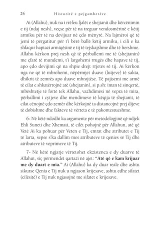 H i s t o r i t ë e p e j g a m b e r ë v e
24
Ai (Allahu), nuk na i rrëfeu fjalët e shejtanit dhe kërcënimin
e tij (ndaj nesh), veçse për të na treguar vendosmërinë e këtij
armiku për të na devijuar në çdo mënyrë. Na lajmëroi që të
jemi të përgatitur për t’i bërë ballë këtij armiku, i cili e ka
shfaqur haptazi armiqësinë e tij të tejskajshme dhe të hershme.
Allahu kërkon prej nesh që të përballemi me të (shejtanin)
me çfarë të mundemi, t’i largohemi rrugës dhe hapave të tij,
apo çdo devijimi që na shpie drejt rrjetës së tij. Ai kërkon
nga ne që të mbrohemi, nëpërmjet duave (lutjeve) të sakta,
dhikrit të zemrës apo duave mbrojtëse. Të pajisemi me armë
të cilat e shkatërrojnë atë (shejtanin), si p.sh: iman të sinqertë,
mbështetje të fortë tek Allahu, vazhdimësi në vepra të mira,
përballimi i cytjeve dhe mendimeve të këqija të shejtanit, të
cilat cënojnë çdo zemër dhe kërkojnë ta distancojnë prej dijeve
të dobishme dhe fakteve të vërteta e të pakontestueshme.
6- Në këtë ndodhi ka argumente për metodologjinë që ndjek
Ehli Suneti dhe Xhemati, të cilët pohojnë për Allahun, atë që
Vetë Ai ka pohuar për Veten e Tij, emrat dhe atributet e Tij
të larta, sepse s’ka dallim mes atributeve të qenies së Tij dhe
atributeve të veprimeve të Tij.
7- Në këtë ngjarje vërtetohet ekzistenca e dy duarve të
Allahut, siç përmendet qartazi në ajet: “Atë që e kam krijuar
me dy duart e mia.” Ai (Allahu) ka dy duar reale dhe ashtu
sikurse Qenia e Tij nuk u ngjason krijesave, ashtu edhe sifatet
(cilësitë) e Tij nuk ngjasojnë me sifatet e krijesave.
 