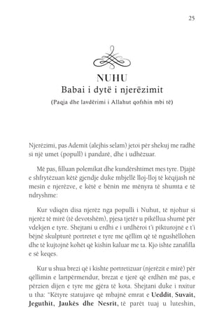 25
NUHU
Babai i dytë i njerëzimit
(Paqja dhe lavdërimi i Allahut qofshin mbi të)
Njerëzimi, pas Ademit (alejhis selam) jetoi për shekuj me radhë
si një umet (popull) i pandarë, dhe i udhëzuar.
Më pas, filluan polemikat dhe kundërshtimet mes tyre. Djajtë
e shfrytëzuan këtë gjendje duke mbjellë lloj-lloj të këqijash në
mesin e njerëzve, e këtë e bënin me mënyra të shumta e të
ndryshme:
Kur vdiqën disa njerëz nga populli i Nuhut, të njohur si
njerëz të mirë (të devotshëm), pjesa tjetër u pikëllua shumë për
vdekjen e tyre. Shejtani u erdhi e i urdhëroi t’i pikturojnë e t’i
bëjnë skulpturë portretet e tyre me qëllim që të ngushëllohen
dhe të kujtojnë kohët që kishin kaluar me ta. Kjo ishte zanafilla
e së keqes.
Kur u shua brezi që i kishte portretizuar (njerëzit e mirë) për
qëllimin e lartpërmendur, brezat e tjerë që erdhën më pas, e
përzien dijen e tyre me gjëra të kota. Shejtani duke i nxitur
u tha: “Këtyre statujave që mbajnë emrat e Ueddit, Suvait,
Jeguthit, Jaukës dhe Nesrit, 
të parët tuaj u luteshin,
 