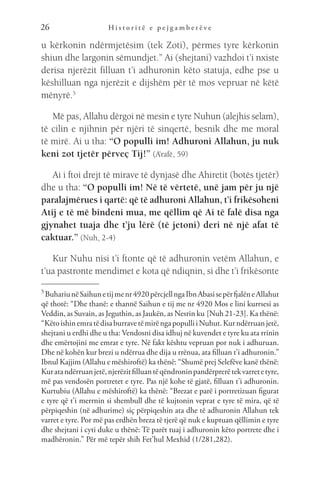 H i s t o r i t ë e p e j g a m b e r ë v e
26
u kërkonin ndërmjetësim (tek Zoti), përmes tyre kërkonin
shiun dhe largonin sëmundjet.” Ai (shejtani) vazhdoi t’i nxiste
derisa njerëzit filluan t’i adhuronin këto statuja, edhe pse u
këshilluan nga njerëzit e dijshëm për të mos vepruar në këtë
mënyrë.5
Më pas, Allahu dërgoi në mesin e tyre Nuhun (alejhis selam),
të cilin e njihnin për njëri të sinqertë, besnik dhe me moral
të mirë. Ai u tha: “O populli im! Adhuroni Allahun, ju nuk
keni zot tjetër përveç Tij!” (A’rafë, 59)
Ai i ftoi drejt të mirave të dynjasë dhe Ahiretit (botës tjetër)
dhe u tha: “O populli im! Në të vërtetë, unë jam për ju një
paralajmërues i qartë: që të adhuroni Allahun, t’i frikësoheni
Atij e të më bindeni mua, me qëllim që Ai të falë disa nga
gjynahet tuaja dhe t’ju lërë (të jetoni) deri në një afat të
caktuar.” (Nuh, 2-4)
Kur Nuhu nisi t’i ftonte që të adhuronin vetëm Allahun, e
t’ua pastronte mendimet e kota që ndiqnin, si dhe t’i frikësonte
5 
BuhariunëSaihunetijmenr4920përcjellngaIbnAbasisepërfjalëneAllahut
që thotë: “Dhe thanë: e thannë Saihun e tij me nr 4920 Mos e lini kurrsesi as
Veddin, as Suvain, as Jeguthin, as Jaukën, as Nesrin ku [Nuh 21-23]. Ka thënë:
“KëtoishinemratëdisaburravetëmirëngapopulliiNuhut.Kurndërruanjetë,
shejtani u erdhi dhe u tha: Vendosni disa idhuj në kuvendet e tyre ku ata rrinin
dhe emërtojini me emrat e tyre. Në fakt kështu vepruan por nuk i adhuruan.
Dhe në kohën kur brezi u ndërrua dhe dija u rrënua, ata filluan t’i adhuronin.”
Ibnul Kajjim (Allahu e mëshiroftë) ka thënë: “Shumë prej Selefëve kanë thënë:
Kuratandërruanjetë,njerëzitfilluantëqëndroninpandërprerëtekvarretetyre,
më pas vendosën portretet e tyre. Pas një kohe të gjatë, filluan t’i adhuronin.
Kurtubiu (Allahu e mëshiroftë) ka thënë: “Brezat e parë i portretizuan figurat
e tyre që t’i merrnin si shembull dhe të kujtonin veprat e tyre të mira, që të
përpiqeshin (në adhurime) siç përpiqeshin ata dhe të adhuronin Allahun tek
varret e tyre. Por më pas erdhën breza të tjerë që nuk e kuptuan qëllimin e tyre
dhe shejtani i cyti duke u thënë: Të parët tuaj i adhuronin këto portrete dhe i
madhëronin.” Për më tepër shih Fet’hul Mexhid (1/281,282).
 