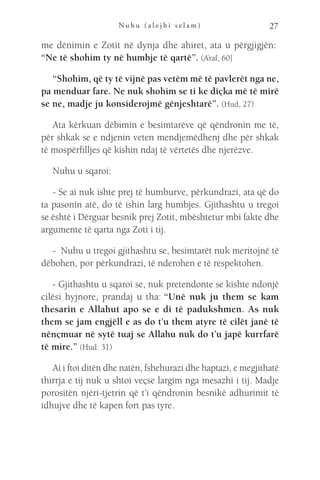 N u h u ( a l e j h i s e l a m ) 27
me dënimin e Zotit në dynja dhe ahiret, ata u përgjigjën: 
“Ne të shohim ty në humbje të qartë”. (A’raf, 60]
“Shohim, që ty të vijnë pas vetëm më të pavlerët nga ne,
pa menduar fare. Ne nuk shohim se ti ke diçka më të mirë
se ne, madje ju konsiderojmë gënjeshtarë”. (Hud, 27)
Ata kërkuan dëbimin e besimtarëve që qëndronin me të,
për shkak se e ndjenin veten mendjemëdhenj dhe për shkak
të mospërfilljes që kishin ndaj të vërtetës dhe njerëzve.
Nuhu u sqaroi:
- Se ai nuk ishte prej të humburve, përkundrazi, ata që do
ta pasonin atë, do të ishin larg humbjes. Gjithashtu u tregoi
se është i Dërguar besnik prej Zotit, mbështetur mbi fakte dhe
argumente të qarta nga Zoti i tij.
-  Nuhu u tregoi gjithashtu se, besimtarët nuk meritojnë të
dëbohen, por përkundrazi, të nderohen e të respektohen.
- Gjithashtu u sqaroi se, nuk pretendonte se kishte ndonjë
cilësi hyjnore, prandaj u tha: “Unë nuk ju them se kam
thesarin e Allahut apo se e di të padukshmen. As nuk
them se jam engjëll e as do t’u them atyre të cilët janë të
nënçmuar në sytë tuaj se Allahu nuk do t’u japë kurrfarë
të mire.” (Hud: 31)
Ai i ftoi ditën dhe natën, fshehurazi dhe haptazi, e megjithatë
thirrja e tij nuk u shtoi veçse largim nga mesazhi i tij. Madje
porositën njëri-tjetrin që t’i qëndronin besnikë adhurimit të
idhujve dhe të kapen fort pas tyre.
 