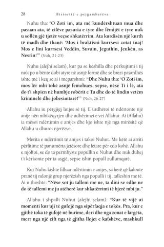 H i s t o r i t ë e p e j g a m b e r ë v e
28
Nuhu tha: “O Zoti im, ata më kundërshtuan mua dhe
pasuan ata, të cilëve pasuria e tyre dhe fëmijët e tyre nuk
u sollën gjë tjetër veçse shkatërrim. Ata kurdisën një kurth
të madh dhe thanë: ‘Mos i braktisni kurrsesi zotat tuaj!
Mos e lini kurrsesi Veddin, Suvain, Jeguthin, Jeukën, as
Nesrin!’” (Nuh, 21-23)
Nuhu (alejhi selam), kur pa se këshilla dhe përkujtimi i tij
nuk po u bënte dobi atyre në asnjë formë dhe se brezi pasardhës
ishte më i keq se ai i mëparshmi: “Dhe Nuhu tha: ‘O Zoti im,
mos lër mbi tokë asnjë femohues, sepse, nëse Ti i lë, ata
do t’i shpien në humbje robërit e Tu dhe do të lindin vetëm
kriminelë dhe jobesimtarë!’” (Nuh, 26-27)
Allahu iu përgjigj lutjes së tij. E urdhëroi të ndërtonte një
anije nën mbikëqyrjen dhe udhëzimet e vet Allahut. Ai (Allahu)
ia mësoi ndërtimin e anijes dhe kjo ishte një nga mirësitë që
Allahu u dhuroi njerëzve.
Merita e ndërtimit të anijes i takoi Nuhut. Me këtë ai arriti
përfitime të panumërta jetësore dhe fetare për çdo kohë. Allahu
e njoftoi, se do ta përmbyste popullin e Nuhut dhe nuk duhej
t’i kërkonte për ta asgjë, sepse ishin popull zullumqarë.
Kur Nuhu kishte filluar ndërtimin e anijes, sa herë që kalonte
pranë tij ndonjë grup njerëzish nga populli i tij, talleshin me të.
Ai u thoshte: “Nëse sot ju talleni me ne, ta dini se edhe ne
do të tallemi me ju atëherë kur shkatërrimi të bjerë mbi ju.”
Allahu i shpalli Nuhut (alejhi selam): “Kur të vijë ai
momenti kur uji të gufojë nga sipërfaqja e tokës. Pra, kur e
gjithë toka të gufojë në burime, deri dhe nga zonat e largëta,
merr nga një çift nga të gjitha llojet e kafshëve, mashkull
 