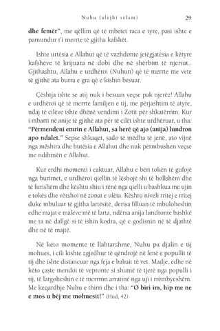 N u h u ( a l e j h i s e l a m ) 29
dhe femër”, me qëllim që të mbetet raca e tyre, pasi ishte e
pamundur t’i merrte të gjitha kafshët.
Ishte urtësia e Allahut që të vazhdonte jetëgjatësia e këtyre
kafshëve të krijuara në dobi dhe në shërbim të njeriut..
Gjithashtu, Allahu e urdhëroi (Nuhun) që të merrte me vete
të gjithë ata burra e gra që e kishin besuar.
Çështja ishte se atij nuk i besuan veçse pak njerëz! Allahu
e urdhëroi që të merrte familjen e tij, me përjashtim të atyre,
ndaj të cilëve ishte dhënë vendimi i Zotit për shkatërrim. Kur
i mbarti në anije të gjithë ata për të cilët ishte urdhëruar, u tha:
“Përmendeni emrin e Allahut, sa herë që ajo (anija) lundron
apo ndalet.” Sepse shkaqet, sado të mëdha të jenë, ato vijnë
nga mëshira dhe butësia e Allahut dhe nuk përmbushen veçse
me ndihmën e Allahut.
Kur erdhi momenti i caktuar, Allahu e bëri tokën të gufojë
nga burimet, e urdhëroi qiellin të lëshojë shi të bollshëm dhe
të furishëm dhe kështu shiu i rënë nga qielli u bashkua me ujin
e tokës dhe vërshoi në zonat e ulëta. Kështu niveli rritej e rritej
duke mbuluar të gjitha lartësitë, derisa filluan të mbuloheshin
edhe majat e maleve më të larta, ndërsa anija lundronte bashkë
me ta në dallgë si të ishin kodra, që e godisnin në të djathtë
dhe në të majtë.
Në këto momente të llahtarshme, Nuhu pa djalin e tij
mohues, i cili kishte zgjedhur të qëndrojë në fenë e popullit të
tij dhe ishte distancuar nga feja e babait të vet. Madje, edhe në
këto çaste mendoi të vepronte si shumë të tjerë nga populli i
tij, të largoheshin e të merrnin arratinë nga uji i rrëmbyeshëm.
Me keqardhje Nuhu e thirri dhe i tha: “O biri im, hip me ne
e mos u bëj me mohuesit!” (Hud, 42)
 
