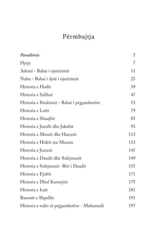 Përmbajtja
Parathënie	5
Hyrje	7
Ademi - Babai i njerëzimit	 11
Nuhu - Babai i dytë i njerëzimit 	 25
Historia e Hudit 	 39
Historia e Salihut 	 47
Historia e Ibrahimit - Babai i pejgamberëve	 53
Historia e Lutit 	 79
Historia e Shuajbit 	 85
Historia e Jusufit dhe Jakubit 	 93
Historia e Musait dhe Harunit	 113
Historia e Hidrit me Musain 	 133
Historia e Junusit 	 145
Historia e Daudit dhe Sulejmanit 	 149
Historia e Sulejmanit -Biri i Daudit	 155
Historia e Ejubit 	 171
Historia e Dhul Karnejnit	 175
Historia e Isait 	 181
Banorët e Shpellës	191
Historia e vulës së pejgamberëve - Muhamedi	 197
 
