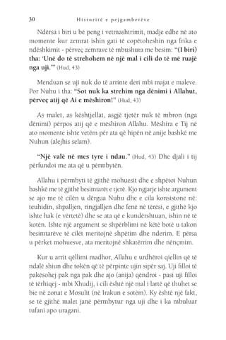 H i s t o r i t ë e p e j g a m b e r ë v e
30
Ndërsa i biri u bë peng i vetmashtrimit, madje edhe në ato
momente kur zemrat ishin gati të copëtoheshin nga frika e
ndëshkimit - përveç zemrave të mbushura me besim: “(I biri)
tha: ‘Unë do të strehohem në një mal i cili do të më ruajë
nga uji.’” (Hud, 43)
Menduan se uji nuk do të arrinte deri mbi majat e maleve.
Por Nuhu i tha: “Sot nuk ka strehim nga dënimi i Allahut,
përveç atij që Ai e mëshiron!” (Hud, 43)
As malet, as kështjellat, asgjë tjetër nuk të mbron (nga
dënimi) përpos atij që e mëshiron Allahu. Mëshira e Tij në
ato momente ishte vetëm për ata që hipën në anije bashkë me
Nuhun (alejhis selam).
“Një valë në mes tyre i ndau.” (Hud, 43) Dhe djali i tij
përfundoi me ata që u përmbytën.
Allahu i përmbyti të gjithë mohuesit dhe e shpëtoi Nuhun
bashkë me të gjithë besimtarët e tjerë. Kjo ngjarje ishte argument
se ajo me të cilën u dërgua Nuhu dhe e cila konsistone në:
teuhidin, shpalljen, ringjalljen dhe fenë në tërësi, e gjithë kjo
ishte hak (e vërtetë) dhe se ata që e kundërshtuan, ishin në të
kotën. Ishte një argument se shpërblimi në këtë botë u takon
besimtarëve të cilët meritojnë shpëtim dhe nderim. E përsa
u përket mohuesve, ata meritojnë shkatërrim dhe nënçmim.
Kur u arrit qëllimi madhor, Allahu e urdhëroi qiellin që të
ndalë shiun dhe tokën që të përpinte ujin sipër saj. Uji filloi të
pakësohej pak nga pak dhe ajo (anija) qëndroi - pasi uji filloi
të tërhiqej - mbi Xhudij, i cili është një mal i lartë që thuhet se
bie në zonat e Mosulit (në Irakun e sotëm). Ky është një fakt,
se të gjithë malet janë përmbytur nga uji dhe i ka mbuluar
tufani apo uragani.
 