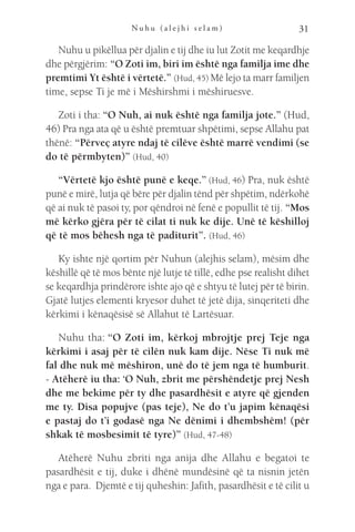 N u h u ( a l e j h i s e l a m ) 31
Nuhu u pikëllua për djalin e tij dhe iu lut Zotit me keqardhje
dhe përgjërim: “O Zoti im, biri im është nga familja ime dhe
premtimi Yt është i vërtetë.” (Hud, 45) Më lejo ta marr familjen
time, sepse Ti je më i Mëshirshmi i mëshiruesve.
Zoti i tha: “O Nuh, ai nuk është nga familja jote.” (Hud,
46) Pra nga ata që u është premtuar shpëtimi, sepse Allahu pat
thënë: “Përveç atyre ndaj të cilëve është marrë vendimi (se
do të përmbyten)” (Hud, 40)
“Vërtetë kjo është punë e keqe.” (Hud, 46) Pra, nuk është
punë e mirë, lutja që bëre për djalin tënd për shpëtim, ndërkohë
që ai nuk të pasoi ty, por qëndroi në fenë e popullit të tij. “Mos
më kërko gjëra për të cilat ti nuk ke dije. Unë të këshilloj
që të mos bëhesh nga të paditurit”. (Hud, 46)
Ky ishte një qortim për Nuhun (alejhis selam), mësim dhe
këshillë që të mos bënte një lutje të tillë, edhe pse realisht dihet
se keqardhja prindërore ishte ajo që e shtyu të lutej për të birin.
Gjatë lutjes elementi kryesor duhet të jetë dija, sinqeriteti dhe
kërkimi i kënaqësisë së Allahut të Lartësuar.
Nuhu tha: “O Zoti im, kërkoj mbrojtje prej Teje nga
kërkimi i asaj për të cilën nuk kam dije. Nëse Ti nuk më
fal dhe nuk më mëshiron, unë do të jem nga të humburit.
- Atëherë iu tha: ‘O Nuh, zbrit me përshëndetje prej Nesh
dhe me bekime për ty dhe pasardhësit e atyre që gjenden
me ty. Disa popujve (pas teje), Ne do t’u japim kënaqësi
e pastaj do t’i godasë nga Ne dënimi i dhembshëm! (për
shkak të mosbesimit të tyre)” (Hud, 47-48)
Atëherë Nuhu zbriti nga anija dhe Allahu e begatoi te
pasardhësit e tij, duke i dhënë mundësinë që ta nisnin jetën
nga e para. Djemtë e tij quheshin: Jafith, pasardhësit e të cilit u
 