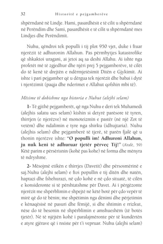 H i s t o r i t ë e p e j g a m b e r ë v e
32
shpërndanë në Lindje. Hami, pasardhësit e të cilit u shpërndanë
në Perëndim dhe Sami, pasardhësit e të cilit u shpërndanë mes
Lindjes dhe Perëndimit.
Nuhu, qëndroi tek populli i tij plot 950 vjet, duke i ftuar
njerëzit të adhuronin Allahun. Pas përmbytjes katastrofike
që shkaktoi uragani, ai jetoi aq sa deshi Allahu. Ai ishte nga
profetët më të zgjedhur dhe njëri prej 5 pejgamberëve, të cilët
do të kenë të drejtën e ndërmjetësimit Ditën e Gjykimit. Ai
ishte i pari pejgamber që u dërgua tek njerëzit dhe babai i dytë
i njerëzimit (paqja dhe nderimet e Allahut qofshin mbi të).
Mësime të dobishme nga historia e Nuhut (alejhi selam)
1- Të gjithë pejgamberët, që nga Nuhu e deri tek Muhamedi
(alejhis salatu ues selam) kishin si detyrë parësore të tyren,
thirrjen (e njerëzve) në monoteizmin e pastër (në një Zot të
vetëm) dhe ndalimin e tyre nga shirku (idhujtaria). Nuhu
(alejhis selam) dhe pejgamberë të tjerë, të parën fjalë që u
thonin njerëzve ishte: “O populli im! Adhuroni Allahun,
ju nuk keni të adhuruar tjetër përveç Tij!” (A’rafë, 59)
Këtë parim e përsërisnin (kohë pas kohe) në forma dhe mënyra
të ndryshme.
2- Mësojmë etikën e thirrjes (Davetit) dhe përsosmërinë e
saj.Nuhu (alejhi selam) e ftoi popullin e tij ditën dhe natën,
haptazi dhe fshehurazi, në çdo kohë e në çdo situatë, të cilën
e konsideronte si të përshtatshme për Davet. Ai i përgëzonte
njerëzit me shpërblimin e shpejtë në këtë botë për çdo vepër të
mirë që do të bënin; me shpëtimin nga dënimi dhe përjetimin
e kënaqësisë në pasuri dhe fëmijë, si dhe shtimin e rrizkut,
nëse do të besonin në shpërblimin e amshueshëm (të botës
tjetër). Në të njëjtën kohë i paralajmëronte për të kundërtën
e atyre gjërave që i nxiste për t’i vepruar. Nuhu (alejhi selam)
 