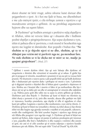 N u h u ( a l e j h i s e l a m ) 33
duroi shumë në këtë rrugë, ashtu sikurse kanë duruar dhe
pejgamberët e tjerë. Ai i ftoi me fjalë të buta, me dhembshuri
e me çdo mënyrë tjetër, e cila tërhiqte zemrat e njerëzve e që
mundësonte arritjen e qëllimit. Ai ua përshfaqi argumentet
hyjnore dhe ua sqaroi faktet.
3- Dyshimet6
 që hodhën armiqtë e profetëve ndaj shpalljeve
të Allahut, ishin në vetvete fakte që i shuanin dhe i hidhnin
poshtë shpifjet e përgënjeshtruesve. Kjo sepse dyshimet e tyre,
ishin të pabaza dhe të pavërteta, e nuk mund të besoheshin nga
njerëz me logjikë të shëndoshë. Kur populli i Nuhut tha: “Ne
shohim se ti je thjesht njeri si ne dhe, shohim, që ty të
shkojnë pas vetëm më të pavlerët nga ne, pa menduar fare.
Ne nuk shohim se ti ke diçka më të mirë se ne, madje ju
quajmë gënjeshtarë”. (Hud, 27)
6 
Qëllimi i termit dyshim është: Ajo që nxit luhatje dhe dyshime në
sinqeritetin e thirrësit dhe vërtetësisë së mesazhit që ai mban. E gjithë kjo
për të penguar të vërtetën, mundësinë e pranimit të saj ose për ta vonuar këtë
pranim. Në shumicën e rasteve paria e çdo populli është ajo që hedh dyshimet
dhe i zbukurojnë për njerëzit duke i përhapur në mesin e tyre. I përsërisin
që ti dëgjojnë njerëzit e thjeshtë dhe të bëhen pjesë e pandarë e shpirtrave të
tyre. Kështu ata i besojnë dhe i marrin si fakte të pa mohueshme dhe kjo i
shtyn më tej që tu dalin për zot dhe të armiqësojnë të vërtetën dhe ndjekësit
e saj. Ndërsa paria qesh dhe tallet me ta sepse ia aritën qëllimit që deshën.
Dyshimet janë disa llojesh: 1- Dyshime që kanë të bëjnë me thirrësin siç
është sharja e personit të tij, jetës dhe moralit, akuzat dhe goditjet me fjalë
si: injoranca, humbja çmenduria, apo shpifje të tilla të ngjashme të cilan
kanë për qëllim: Largimin e njerëzve dhe mosbesimin e tyre tek ky thirrës. 2-
Dyshime që kanë të bëjnë me tematikën e thirrjes siç është akuza se kjo thirrje
është risi dhe largim nga gjendja normale e rrjedhës së atij populli, zakoneve,
rendit dhe trashëgimisë. Me këtë synohet largimi i njerëzve nga thirrja për
tek Allahu dhe pengimi i tyre nga kjo rrugë. 3- Dyshime që kanë të bëjnë me
njerëzit që ftohen, duke treguar në pamje të jashtme preokupim për interesat
e tyre, popullin dhe fenë e baballarëve si dhe ruajtjen e mirësive dhe jetesës
së qetë, me anë të së cilës synohet që të nxisin ndjenjat e njerëzve kundër
thirrësave për tek Allahu. Për më tepër shih “Usul ed Daueh” fq 426,436.
 