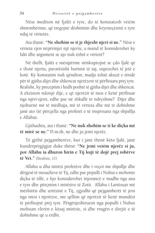 H i s t o r i t ë e p e j g a m b e r ë v e
34
Nëse mediton në fjalët e tyre, do të konstatosh vetëm
shtrembërime, që tregojnë dështimin dhe kryeneçësinë e tyre
ndaj të vërtetës.
Ata thanë: “Ne shohim se ti je thjesht njeri si ne.” Nëse e
vërteta vjen nëpërmjet një njeriu, a mund të konsiderohet ky
fakt dhe argument se ajo nuk është e vërtetë?
Në thelb, fjalët e mësipërme nënkuptojnë se çdo fjalë që
e thotë njeriu, pavarësisht burimit të saj, supozohet të jetë e
kotë. Ky konstatim nuk qëndron, madje është akuzë e rëndë
për të gjitha dijet dhe shkencat njerëzore të përfituara prej tyre.
Realisht, ky preceptim i hedh poshtë të gjitha dijet dhe shkencat.
A ekziston ndonjë dije, e që njerëzit të mos e kenë përfituar
nga njëri-tjetri, edhe pse në shkallë të ndryshme?  Dijet dhe
njohuritë më të mëdhaja, më të vërteta dhe më të dobishme
janë ato (të përcjella nga profetët e të inspiruara nga shpallja
e Allahut.
Gjithashtu, ata i thanë: “Ne nuk shohim se ti ke diçka më
të mirë se ne.” D.m.th, ne dhe ju jemi njerëz.
Të gjithë pejgamberëve, kur i janë thënë këto fjalë, janë
kundërpërgjigjur duke thënë: “Ne jemi vetëm njerëz si ju,
por Allahu ia dhuron hirin e Tij kujt të dojë prej robërve
të Vet.” (Ibrahim, 11)
Allahu u dha mirësi profetëve dhe i veçoi me shpallje dhe
dërgesë të mesazheve të Tij, edhe pse populli i Nuhut e mohonte
diçka të tillë, e kjo konsiderohet injorancë e madhe nga ana
e tyre dhe përçmim i mirësive të Zotit. Allahu i Lartësuar më
mëshirën dhe urtësinë e Tij, zgjodhi që pejgamberët të jeni
nga mesi i njerëzve, me qëllim që njerëzit të kenë mundësi
të përfitojnë prej tyre. Përgënjeshtruesit nga populli i Nuhut
mohuan vlerën e kësaj mirësie, si dhe rrugën e drejtë e të
dobishme që u erdhi.
 