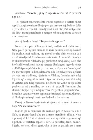 N u h u ( a l e j h i s e l a m ) 35
Ata thanë: “Shohim, që ty të ndjekin vetëm më të pavlerët
nga ne.”
Tek njerëzit e mençur është shumë e qartë se, e vërteta njihet
nga faktet që ajo mbart dhe jo prej pasuesve të saj. Ndërsa fjalët
e tyre erdhën si rezultat i mendjemadhësisë dhe përhumbjes dhe
siç dihet mendjemadhësia e pengon robin ta njohë të vërtetën
e ta pasojë atë.
Ata gjithashtu thanë: “Të pavlerët nga ne.”
Nëse patën për qëllim varfërinë, varfëria nuk është turp.
Nëse patën për qëllim moralin (e atyre besimtarëve), kjo akuzë
bie poshtë, pasi realisht, me moral të ulët ishin vetë ata që i
thanë këto fjalë duke adresuar besimtarët. A mund të cilësohen
të ulta besimi në Allah dhe pejgamberë?! Bindja ndaj Zotit dhe
Profetit?! Nënshtrimi ndaj të vërtetës dhe largimi nga çdo vepër
e ulët?! Apo ndjekësit e këtyre vlerave, si të pavlerë? A nuk janë
më meritorë për t’u konsideruar të tillë (të palverë) ata që lënë
detyrën më madhore, njësimin e Allahut, falenderimin ndaj
Tij dhe që ushqejnë zemrat e tyre me mendjemadhësi ndaj
të vërtetës dhe ndaj njerëzve? Betohem për Zotin se kjo është
poshtërsia më e madhe, por ata ishin popull i humbur dhe
akuzat e shpifjet e tyre ndaj njerëzve të zgjedhur (pejgamberëve),
bëheshin vetëm e vetëm sepse ata (profetët) besonin Allahun,
të Plotfuqishmin që meriton çdo lavd e falenderim.
Pastaj i cilësuan besimtarët si njerëz të nxituar që marrin
hapa “Pa menduar fare”
D.m.th pa u menduar ata nxituan për të besuar tek ti o
Nuh, pa pyetur kënd dhe pa ia marr mendimin dikujt. Nëse
e pranojmë këtë si të vërtetë atëherë ky është argument që
e pohon të vërtetën sepse: E vërteta përshfaq dritë, bukuri,
hijëshi, vërtetësi dhe siguri, ç’ka të bën ta pasosh, pa i marr
 