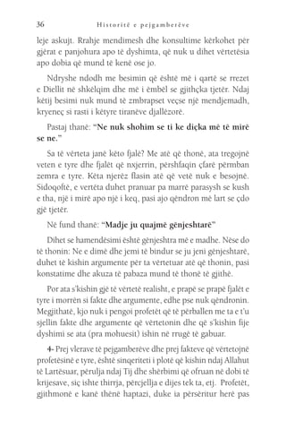 H i s t o r i t ë e p e j g a m b e r ë v e
36
leje askujt. Rrahje mendimesh dhe konsultime kërkohet për
gjërat e panjohura apo të dyshimta, që nuk u dihet vërtetësia
apo dobia që mund të kenë ose jo.
Ndryshe ndodh me besimin që është më i qartë se rrezet
e Diellit në shkëlqim dhe më i ëmbël se gjithçka tjetër. Ndaj
këtij besimi nuk mund të zmbrapset veçse një mendjemadh,
kryeneç si rasti i këtyre tiranëve djallëzorë.
Pastaj thanë: “Ne nuk shohim se ti ke diçka më të mirë
se ne.”
Sa të vërteta janë këto fjalë? Me atë që thonë, ata tregojnë
veten e tyre dhe fjalët që nxjerrin, përshfaqin çfarë përmban
zemra e tyre. Këta njerëz flasin atë që vetë nuk e besojnë.
Sidoqoftë, e vertëta duhet pranuar pa marrë parasysh se kush
e tha, një i mirë apo një i keq, pasi ajo qëndron më lart se çdo
gjë tjetër.
Në fund thanë: “Madje ju quajmë gënjeshtarë”
Dihet se hamendësimi është gënjeshtra më e madhe. Nëse do
të thonin: Ne e dimë dhe jemi të bindur se ju jeni gënjeshtarë,
duhet të kishin argumente për ta vërtetuar atë që thonin, pasi
konstatime dhe akuza të pabaza mund të thonë të gjithë.
Por ata s’kishin gjë të vërtetë realisht, e prapë se prapë fjalët e
tyre i morrën si fakte dhe argumente, edhe pse nuk qëndronin.
Megjithatë, kjo nuk i pengoi profetët që të përballen me ta e t’u
sjellin fakte dhe argumente që vërtetonin dhe që s’kishin fije
dyshimi se ata (pra mohuesit) ishin në rrugë të gabuar.
4- Prej vlerave të pejgamberëve dhe prej fakteve që vërtetojnë
profetësinë e tyre, është sinqeriteti i plotë që kishin ndaj Allahut
të Lartësuar, përulja ndaj Tij dhe shërbimi që ofruan në dobi të
krijesave, siç ishte thirrja, përcjellja e dijes tek ta, etj. Profetët,
gjithmonë e kanë thënë haptazi, duke ia përsëritur herë pas
 