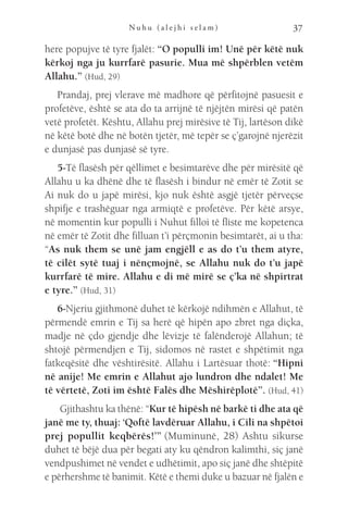 N u h u ( a l e j h i s e l a m ) 37
here popujve të tyre fjalët: “O populli im! Unë për këtë nuk
kërkoj nga ju kurrfarë pasurie. Mua më shpërblen vetëm
Allahu.” (Hud, 29)
Prandaj, prej vlerave më madhore që përfitojnë pasuesit e
profetëve, është se ata do ta arrijnë të njëjtën mirësi që patën
vetë profetët. Kështu, Allahu prej mirësive të Tij, lartëson dikë
në këtë botë dhe në botën tjetër, më tepër se ç’garojnë njerëzit
e dunjasë pas dunjasë së tyre.
5-Të flasësh për qëllimet e besimtarëve dhe për mirësitë që
Allahu u ka dhënë dhe të flasësh i bindur në emër të Zotit se
Ai nuk do u japë mirësi, kjo nuk është asgjë tjetër përveçse
shpifje e trashëguar nga armiqtë e profetëve. Për këtë arsye,
në momentin kur populli i Nuhut filloi të fliste me kopetenca
në emër të Zotit dhe filluan t’i përçmonin besimtarët, ai u tha:
“As nuk them se unë jam engjëll e as do t’u them atyre,
të cilët sytë tuaj i nënçmojnë, se Allahu nuk do t’u japë
kurrfarë të mire. Allahu e di më mirë se ç’ka në shpirtrat
e tyre.” (Hud, 31)
6-Njeriu gjithmonë duhet të kërkojë ndihmën e Allahut, të
përmendë emrin e Tij sa herë që hipën apo zbret nga diçka,
madje në çdo gjendje dhe lëvizje të falënderojë Allahun; të
shtojë përmendjen e Tij, sidomos në rastet e shpëtimit nga
fatkeqësitë dhe vështirësitë. Allahu i Lartësuar thotë: “Hipni
në anije! Me emrin e Allahut ajo lundron dhe ndalet! Me
të vërtetë, Zoti im është Falës dhe Mëshirëplotë”. (Hud, 41)
 Gjithashtu ka thënë: “Kur të hipësh në barkë ti dhe ata që
janë me ty, thuaj: ‘Qoftë lavdëruar Allahu, i Cili na shpëtoi
prej popullit keqbërës!’” (Muminunë, 28) Ashtu sikurse
duhet të bëjë dua për begati aty ku qëndron kalimthi, siç janë
vendpushimet në vendet e udhëtimit, apo siç janë dhe shtëpitë
e përhershme të banimit. Këtë e themi duke u bazuar në fjalën e
 