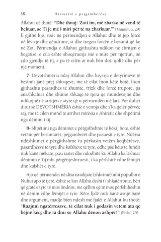 H i s t o r i t ë e p e j g a m b e r ë v e
38
Allahut që thotë: “Dhe thuaj: ‘Zoti im, më zbarko në vend të
bekuar, se Ti je më i miri për të na zbarkuar.’” (Muminun, 29)
E gjithë kjo, nxit në përmendjen e Allahut dhe të jep forcë
në lëvizje dhe qëndrime, si dhe tregon forcën e besimit që ke
në Zot. Përmendja e Allahut gjithashtu ndikon në zbritjen e
begatisë, e cila është shoqëruesja më e mirë për njeriun, në
çdo gjendje të tij, e pa të cilën ai nuk bën dot, qoftë dhe për
një moment.
7- Devotshmëria ndaj Allahut dhe kryerja e detyrimeve të
besimit janë prej shkaqeve, me të cilat fiton këtë botë; fiton
gjithashtu pasardhës të shumtë, rrizk dhe forcë trupore, pa
anashkaluar dhe shumë shkaqe të tjera që mundësojnë dhe
ndikojnë në arritjen e atyre që u përmendën më lart. Por duhet
ditur se DEVOTSHMËRIA është e vetmja dhe s’ka tjetër përveç
saj, me të cilën mund të arrihet mirësia e Ahiretit dhe shpëtimi
nga dënimi i tij.
8- Shpëtimi nga dënimet e përgjithshme të kësaj bote, është
vetëm për besimtarët, pejgamberët dhe pasuesit e tyre. Ndërsa
ndëshkimet e përgjithshme iu përkasin vetëm keqbërësve,
pasardhësve të tyre dhe kafshëve të tyre, edhe pse këto të fundit
nuk kanë mëkate, pasi rastet dhe ndodhitë ku Allahu ka lëshuar
dënimin e Tij mbi përgënjeshtruesit, i ka përfshirë edhe fëmijët
dhe kafshët e tyre.
Ajo që përmendet në disa israilijate (shkrime) mbi popullin e
Nuhut apo të tjerë, është se kur Allahu deshi t’i shkatërronte, bëri
që gratë e tyre të mos lindnin, me qëllim që të mos përfshiheshin
në dënim edhe fëmijët e tyre. Këto fjalë nuk kanë asnjë bazë
dhe argument, madje bien ndesh me fjalët e Allahut ku thotë:
“Ruajuni ngatërresave, të cilat nuk i godasin vetëm ata që
bëjnë keq; dhe ta dini se Allahu dënon ashpër!” (Enfal, 25)
 