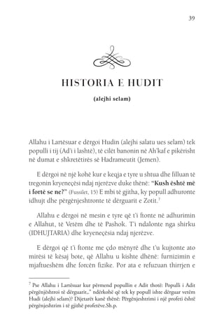39
HISTORIA E HUDIT
(alejhi selam)
Allahu i Lartësuar e dërgoi Hudin (alejhi salatu ues selam) tek
populli i tij (Ad’i i lashtë), të cilët banonin në Ah’kaf e pikërisht
në dumat e shkretëtirës së Hadrameutit (Jemen).
E dërgoi në një kohë kur e keqja e tyre u shtua dhe filluan të
tregonin kryeneçësi ndaj njerëzve duke thënë: “Kush është më
i fortë se ne?” (Fussilet, 15) E mbi të gjitha, ky popull adhuronte
idhujt dhe përgënjeshtronte të dërguarit e Zotit.7
Allahu e dërgoi në mesin e tyre që t’i ftonte në adhurimin
e Allahut, të Vetëm dhe të Pashok. T’i ndalonte nga shirku
(IDHUJTARIA) dhe kryeneçësia ndaj njerëzve.
E dërgoi që t’i ftonte me çdo mënyrë dhe t’u kujtonte ato
mirësi të kësaj bote, që Allahu u kishte dhënë: furnizimin e
mjaftueshëm dhe forcën fizike. Por ata e refuzuan thirrjen e
7 
Pse Allahu i Lartësuar kur përmend popullin e Adit thotë: Populli i Adit
përgënjështroi të dërguarit,.” ndërkohë që tek ky popull ishte dërguar vetëm
Hudi (alejhi selam)? Dijetarët kanë thënë: Përgënjeshtrimi i një profeti është
përgënjeshtrim i të gjithë profetëve.Sh.p.
 