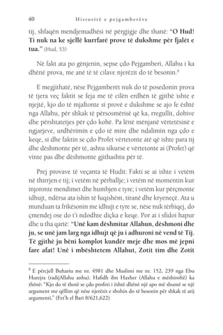 H i s t o r i t ë e p e j g a m b e r ë v e
40
tij, shfaqën mendjemadhësi në përgjigje dhe thanë: “O Hud!
Ti nuk na ke sjellë kurrfarë prove të dukshme për fjalët e
tua.” (Hud, 53)
Në fakt ata po gënjenin, sepse çdo Pejgamberi, Allahu i ka
dhënë prova, me anë të të cilave njerëzit do të besonin.8
E megjithatë, nëse Pejgamberët nuk do të posedonin prova
të tjera veç faktit se feja me të cilën erdhën të gjithë ishte e
njejtë, kjo do të mjaftonte si provë e dukshme se ajo fe është
nga Allahu, për shkak të përsosmërisë që ka, rregullit, dobive
dhe përshtatetjes për çdo kohë. Pa lënë mënjanë vërtetësinë e
ngjarjeve, urdhërimin e çdo të mire dhe ndalimin nga çdo e
keqe, si dhe faktin se çdo Profet vërtetonte atë që ishte para tij
dhe dëshmonte për të, ashtu sikurse e vërtetonte ai (Profet) që
vinte pas dhe dëshmonte gjithashtu për të.
Prej provave të veçanta të Hudit: Fakti se ai ishte i vetëm
në thirrjen e tij; i vetëm në përballje; i vetëm në momentin kur
injoronte mendimet dhe humbjen e tyre; i vetëm kur përçmonte
idhujt, ndërsa ata ishin të fuqishëm, tiranë dhe kryeneçë. Ata u
munduan ta frikësonin me idhujt e tyre se, nëse nuk tërhiqej, do
çmendej ose do t’i ndodhte diçka e keqe. Por ai i sfidoi hapur
dhe u tha qartë: “Unë kam dëshmitar Allahun, dëshmoni dhe
ju, se unë jam larg nga idhujt që ju i adhuroni në vend të Tij.
Të gjithë ju bëni komplot kundër meje dhe mos më jepni
fare afat! Unë i mbështetem Allahut, Zotit tim dhe Zotit
8 
E përcjell Buhariu me nr. 4981 dhe Muslimi me nr. 152, 239 nga Ebu
Hurejra (radijAllahu anhu). Hafidh ibn Haxher (Allahu e mëshiroftë) ka
thënë: “Kjo do të thotë se çdo profeti i është dhënë një apo më shumë se një
argument me qëllim që nëse njerëzit e shohin do të besonin për shkak të atij
argumenti.” (Fet’h el Bari 8/621,622)
 