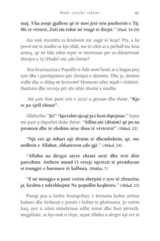 H u d i ( a l e j h i s e l a m ) 41
tuaj. S’ka asnjë gjallesë që të mos jetë nën pushtetin e Tij.
Me të vërtetë, Zoti im është në rrugë të drejtë.” (Hud, 54-56)
Ata nuk mundën ta lëndonin me asgjë të keqe! Pra, a ka
provë më të madhe se kjo sfidë, me të cilën ai u përball me këta
armiq, që në fakt ishin tepër të interesuar për ta shkatërruar
thirrjen e tij (Hudit) me çdo formë?
Kur kryeneçësia e Popullit të Adit mori fund, ai u largua prej
tyre dhe i paralajmëroi për zbritjen e dënimit. Dhe ja, dënimi
erdhi dhe u shfaq në horizont! Momenti ishte mjaft i vështirë,
thatësira dhe nevoja për shi ishte shumë e madhe.
 Atë çast (kur panë retë e zeza) u gëzuan dhe thanë: “Kjo
re po sjell shiun!”.
Allahutha: “Jo!”“kjoështëajoqëjuekenishpejtuar.” Sepse
më parë u shprehët duke thënë: “Sillna atë (dënim) që po na
premton dhe të shohim nëse thua të vërtetën!” (Ahkaf, 22)
“Një erë që mbart një dënim të dhembshëm, që, me
urdhrin e Allahut, shkatërron çdo gjë.” (Ahkaf, 24)
“Allahu ua dërgoi atyre shtatë netë dhe tetë ditë
pareshtur. Atëherë mund t’i vëreje njerëzit të përmbysur
si trungjet e hurmave të kalbura. (Hakka, 7)
“E në mëngjes u panë vetëm shtëpitë e tyre të zbrazëta;
ja, kështu e ndëshkojmë Ne popullin keqbërës.” (Ahkaf, 25)
Pasiqë jeta u kishte buzëqeshur, e krenaria kishte arritur
kulmet dhe kërkesat e jetesës i kishin të plotësuara. Jo vetëm
kaq, por u ishin nënshtruar edhe zonat dhe fiset përreth,
megjithatë, as kjo nuk u vlejti, sepse Allahu u dërgoi një erë të
 