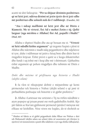 H i s t o r i t ë e p e j g a m b e r ë v e
42
acartë në ditë fatkeqësie. “Për ta shijuar dënimin poshtërues
që në këtë jetë; ndërsa dënimi në jetën tjetër do të jetë edhe
më poshtërues dhe askush nuk do t’i ndihmojë. (Fussilet, 16)
“Ata i ndoqi mallkimi në këtë jetë dhe në Ditën e
Kiametit. Me të vërtetë, fisi Ad e mohoi Zotin e tij. Qoftë
larguar (nga mëshira e Allahut) fisi Ad, populli i Hudit!”
(Hud, 60)
Allahu e shpëtoi Hudin dhe ata që besuan me të. “Vërtetë
në këtë ndodhi kishte argument” që tregonte fuqinë e plotë të
Allahut dhe nderimin e madh ndaj pejgamberëve dhe ndjekësve
të tyre, duke i ndihmuar në jetën e kësaj bote dhe ditën kur të
ringjallen krijesat. Është provë e qartë se e keqja shkatërrohet
dhe fundi i saj është më i keqi dhe më i shëmtuari. Gjithashtu
është argument që pohon ringjalljen dhe tubimin në Ditën e
Madhe.
Dobi dhe mësime të përfituara nga historia e Hudit
(alejhis selam)
1- Ia vlen të rikujtojmë dobitë e mëparshme që kemi
përmendur tek historia e Nuhut (alejhi selam) e që janë të
përbashkëta pothuajse tek historitë e të gjithë profetëve.9
2- Allahu i Lartësuar me urtësinë e Tij na rrëfen ndodhitë e
atyre popujve që jetuan pranë ose rreth gadishullin Arabik. Kjo
për faktin se Kur’ani gjithmonë përmend (përdor) mënyrat më
efikase në këshillim. Nëse vëren me kujdes, do të shohësh se
9 
Aludon në faktin se të gjithë pejgamberët duke filluar me Nuhun e deri
tek Muhamedi (alejhis salatu ues selam) ishin në unanimitet për thirrjen (e
njerëzve) në monoteizmin e pastër dhe ndalimin e tyre nga shirku (idhujtaria).
 