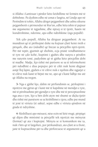 H u d i ( a l e j h i s e l a m ) 43
si Allahu i Lartësuar i përdor këto këshillime në formën më të
dobishme. Pa dyshim edhe në zonat e largëta, në Lindje apo në
Perëndim të tokës, Allahu dërgoi pejgamberë dhe ashtu sikurse
pejgamberët e përmendur në Kur’an, edhe këta ishin të pajisur
me argumente të ngjashme, dhe njësoj si të tjerët, hasën në
kundërshtime, nderime, apo edhe ndëshkime (nga populli).
Tek çdo popull, Allahu ka dërguar pejgamberë. Ai na
mundësoi që të përfitojmë duke na kujtuar çfarë kemi rreth e
përqark, dhe ato (ndodhi) që brezat ia përcjellin njëri-tjetrit.
Për më tepër, gjurmët që shohim, ecja pranë vendbanimeve
të tyre në çdo kohë, kuptimi i gjuhës dhe natyra e përafërt
me natyrën tonë, padyshim që të gjitha këto përcjellin dobi
të madhe. Madje, kjo është më parësore se sa të informohemi
për ndodhitë e disa popujve për të cilët nuk kemi dëgjuar
asnjë lloj lajmi, gjuhën e të cilëve nuk e njohim dhe ngjarjet e
të cilëve nuk kanë të bëjnë me ne, apo që s’kanë lidhje me atë
që Allahu na tregon.
3- Nga e gjithë kjo, dalim në përfundimin se, përkujtimi i
njerëzve me gjërat që i kanë më të kapshme në mendjet e tyre,
më të përshtashme për gjendjet e tyre dhe më të perceptueshme
nga ana e tyre, kjo u bën dobi atyre më shumë se diçka tjetër
dhe është më parsësore se sa këshillimet e tjera, edhe pse mund
të jenë të vërteta (të sakta), sepse edhe e vërteta qëndron në
grada të ndryshme.
4- Këshilluesi apo mësuesi, nëse ecën në këtë rrugë, përpiqet
që dijen dhe mirësinë ta përcjellë tek njerëzit me mënyrat
(format) që ata i kuptojnë. Mënyra se si komunikon me ta,
nuk i bën që të largohen, por përkundrazi, ato çfarë ai u thotë,
janë të kuptueshme për ta dhe përforcuese të argumentit që u
 