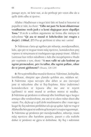 H i s t o r i t ë e p e j g a m b e r ë v e
44
paraqet atyre, në këtë rast, ai do përfitojë për veten dhe do u
sjellë dobi edhe të tjerëve.
Allahu i Madhëruar e tregoi këtë fakt në fund të historisë së
popullit të Adit, ku thotë: “Edhe më parë Ne kemi shkatërruar
vendbanime rreth jush e u kemi shpjeguar atyre shpalljet
Tona.” D.m.th u sollëm argumente në forma dhe mënyra të
ndryshme “Që ata të mund të ktheheshin (në rrugën e
drejtë). (Ahkaf, 27) Pra që përfitimi të ishte më i arrirë!
5- Ndërtesat e larta që ngrihen për mburrje, mendjemadhësi,
luks, apo për të treguar tirani ndaj njerëzve, konsiderohen prej
veprave të nënçmuara të trashëguara nga popujt tiranë. Allahu i
Lartësuar kur rrëfen ndodhinë e Adit dhe mospëlqimin e Hudit
për veprimin e tyre, thotë: “A mos vallë në çdo kodrinë po
ngrini përmendore, për t’u tallur, dhe ngrini pallate, sikur
do të jetoni gjithmonë? (Shuara, 128-129)
6- Përtapërmbledhurmundtëthemise:Ndërtimet,kështjellat,
fortifikatat, shtëpitë apo çfarëdo qofshin ato, ndahen në: 
1- Ndërtime sipas nevojës dhe dihet se ato (nevojat)
janë të ndryshme dhe të lloj-llojshme. Këto (ndërtime)
konsiderohen të lejuara dhe me anë të nijetit
(qëllimit) të mirë mund të arrihen mirësi të mëdha. 
2-Ndërtime që përdoren si mburojë dhe fortifikatë nga e keqja e
armiqve dhe vendstrehime, me anë të të cilave ruhet shteti dhe
vatani. Pra, diçka që u sjell dobi muslimanëve dhe i ruan nga e
keqja! Ky lloj ndërtimi përfshihet tek ajo që quhet: luftë në rrugë të
Allahutdhebënpjesënëurdhrinqëkemipërt’uruajturngaarmiqtë. 
3- Ndërtime që përdoren për mendjemadhësi, mburrje, tirani
ndaj njerëzve dhe harxhim pasurie, pasuri e cila realisht
duhet të përdoret në gjëra të dobishme. Ky lloj i ndërtimit
 