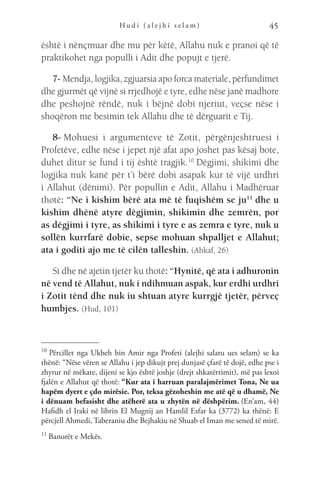 H u d i ( a l e j h i s e l a m ) 45
është i nënçmuar dhe mu për këtë, Allahu nuk e pranoi që të
praktikohet nga populli i Adit dhe popujt e tjerë.
7- Mendja, logjika, zgjuarsia apo forca materiale, përfundimet
dhe gjurmët që vijnë si rrjedhojë e tyre, edhe nëse janë madhore
dhe peshojnë rëndë, nuk i bëjnë dobi njeriut, veçse nëse i
shoqëron me besimin tek Allahu dhe të dërguarit e Tij.
8- Mohuesi i argumenteve të Zotit, përgënjeshtruesi i
Profetëve, edhe nëse i jepet një afat apo joshet pas kësaj bote,
duhet ditur se fund i tij është tragjik.10
 Dëgjimi, shikimi dhe
logjika nuk kanë për t’i bërë dobi asapak kur të vijë urdhri
i Allahut (dënimi). Për popullin e Adit, Allahu i Madhëruar
thotë: “Ne i kishim bërë ata më të fuqishëm se ju11
 dhe u
kishim dhënë atyre dëgjimin, shikimin dhe zemrën, por
as dëgjimi i tyre, as shikimi i tyre e as zemra e tyre, nuk u
sollën kurrfarë dobie, sepse mohuan shpalljet e Allahut;
ata i goditi ajo me të cilën talleshin. (Ahkaf, 26)
Si dhe në ajetin tjetër ku thotë: “Hynitë, që ata i adhuronin
në vend të Allahut, nuk i ndihmuan aspak, kur erdhi urdhri
i Zotit tënd dhe nuk iu shtuan atyre kurrgjë tjetër, përveç
humbjes. (Hud, 101)
10 
Përcillet nga Ukbeh bin Amir nga Profeti (alejhi salatu ues selam) se ka
thënë: “Nëse vëren se Allahu i jep dikujt prej dunjasë çfarë të dojë, edhe pse i
zhytur në mëkate, dijeni se kjo është joshje (drejt shkatërrimit), më pas lexoi
fjalën e Allahut që thotë: “Kur ata i harruan paralajmërimet Tona, Ne ua
hapëm dyert e çdo mirësie. Por, teksa gëzoheshin me atë që u dhamë, Ne
i dënuam befasisht dhe atëherë ata u zhytën në dëshpërim. (En’am, 44)
Hafidh el Iraki në librin El Mugnij an Hamlil Esfar ka (3772) ka thënë: E
përcjell Ahmedi, Taberaniu dhe Bejhakiu në Shuab el Iman me sened të mirë.
11 
Banorët e Mekës.
 