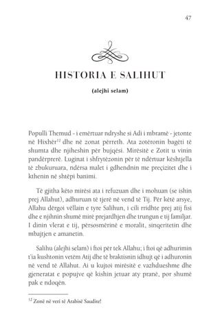 47
HISTORIA E SALIHUT
(alejhi selam)
Populli Themud - i emërtuar ndryshe si Adi i mbramë - jetonte
në Hixhër12
 dhe në zonat përreth. Ata zotëronin bagëti të
shumta dhe njiheshin për bujqësi. Mirësitë e Zotit u vinin
pandërprerë. Luginat i shfrytëzonin për të ndërtuar kështjella
të zbukuruara, ndërsa malet i gdhendnin me preçizitet dhe i
kthenin në shtëpi banimi.
Të gjitha këto mirësi ata i refuzuan dhe i mohuan (se ishin
prej Allahut), adhuruan të tjerë në vend të Tij. Për këtë arsye,
Allahu dërgoi vëllain e tyre Salihun, i cili rridhte prej atij fisi
dhe e njihnin shumë mirë prejardhjen dhe trungun e tij familjar.
I dinin vlerat e tij, përsosmërinë e moralit, sinqeritetin dhe
mbajtjen e amanetin.
Salihu (alejhi selam) i ftoi për tek Allahu; i ftoi që adhurimin
t’ia kushtonin vetëm Atij dhe të braktisnin idhujt që i adhuronin
në vend të Allahut. Ai u kujtoi mirësitë e vazhdueshme dhe
gjeneratat e popujve që kishin jetuar aty pranë, por shumë
pak e ndoqën.
12 
Zonë në veri të Arabisë Saudite!
 
