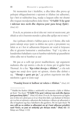 H i s t o r i t ë e p e j g a m b e r ë v e
48
Në momentin kur i këshilloi, u dha fakte dhe prova që
pohojnë obligueshmërinë e njësimit të Allahut (në adhurim),
kjo i bëri të ndiheshin keq, madje u larguan edhe më shumë
dhe treguan mendjemadhësi duke thënë: “O Salih! Ti ke qenë
i nderuar mes nesh dhe shpresa jonë para kësaj (fjale). 
(Hud, 62)
D.m.th, ne prisnim se do të ishe më i miri në mesin tonë, për
shkak se tek ti buronin moralet e plota dhe sjelljet më të mira.13
Ata i pohuan cilësitë e Salihut para se ai t’i ftonte, dhe nuk
patën ndonjë arsye tjetër ta shihin me syrin e përçmimit veç
faktit se ai i ftoi të adhuronin Krijuesin në vend të krijesave
dhe të gëzonin lumturinë e amshueshme. “Faji” i tij ishte se
kundërshtoi baballarët e tyre të humbur ndërkohë që pasardhësit
ishin edhe më të humbur se ata!
Më pas ai u solli një provë madhështore, një argument
mahnitës dhe një mirësi e cila do të vlente për të gjithë fisin
Themud. Ai u tha: “Kjo është deveja e Allahut.”, e cila nuk
ngjan me asnjë deve tjetër në qënien, vlerën dhe dobitë e
saj.  “Shenjë e qartë për ju.”, që pohon siqeritetin tim dhe
mëshirën e gjerë të Zotit tuaj!
“Prandaj lëreni të kullosë në tokën e Allahut.” (Hud, 64)
13 
Hafidh ibn Kethiri (Allahu e mëshiroftë) në komentin e fjalës së Allahut
që thotë: “Ata thanë: “O Salih! Ti ke qenë i nderuar mes nesh dhe shpresa
jonë para kësaj (fjale).”  (Hud, 62] thotë: D.m.th: Ne shpresonim që logjika
jote të ishte më e plotë para se të na i thoje këto fjalë, e që aludojnë në thirrjen
që ti na bën në njësimin e adhurimit dhe braktisjen e idhujve që adhurojmë si
dhe të largohemi nga feja e baballarëve dhe gjyshërve. Për më tepër thanë: “A
mos vallë po na ndalon ta adhurojmë ato që i kanë adhuruar prindërit
tanë? Vërtet, ne jemi në mëdyshje për thirrjen tënde.” (Hud, 62)  (El
Bidaje uen Nihaje 1.133)
 