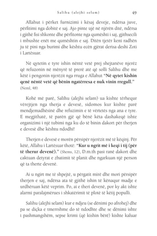 S a l i h u ( a l e j h i s e l a m ) 49
Allahut i përket furnizimi i kësaj deveje, ndërsa juve,
përfitimi nga dobitë e saj. Ajo pinte ujë në njërën ditë, ndërsa
i gjithë fisi shkonte dhe përfitonte nga qumështi i saj, gjithsecili
i mbushte enët me qumështin e saj. Ditën tjetër keni radhën
ju të pini nga burimi dhe kështu ecën gjërat derisa deshi Zoti
i Lartësuar.
Në qytetin e tyre ishin nëntë vetë prej shejtanëve njerëz
që refuzonin në mënyrë të prerë atë që solli Salihu dhe me
këtë i pengonin njerëzit nga rruga e Allahut “Në qytet kishin
qenë nëntë vetë që bënin ngatërresa e nuk vinin rregull.”  
(Neml, 48)
Kohë më parë, Salihu (alejhi selam) ua kishte tërhequr
vërejtjen nga therja e devesë, sidomos kur kishte parë
mendjemadhësinë dhe refuzimin e të vërtetës nga ana e tyre.
E megjithatë, të parën gjë që bënë këta dashakeqë ishte
organizimi i një tubimi nga ku do të binin dakort për therjen
e devesë dhe kështu ndodhi!
Therjen e devesë e morën përsipër njerëzit më të këqinj. Për
këtë, Allahu i Lartësuar thotë: “Kur u ngrit më i keqi i tij (për
të therur devenë).” (Shems, 12), D.m.th pasi ranë dakort dhe
caktuan detyrat e zbatimit të planit dhe ngarkuan një person
që ta therte devenë.
Ai u ngirt me të shpejtë, u përgatit mirë dhe mori përsipër
therjen e saj, ndërsa ata të gjithë ishin të kënaqur madje e
urdhëruan këtë veprim. Po, ai e theri devenë, por ky akt ishte
alarmi paralajmërues i shkatërimit të plotë të këtij populli.
Salihu (alejhi selam) kur e ndjeu (se dënimi po afrohej) dhe
pa se diçka e tmerrshme do të ndodhte dhe se dënimi ishte
i pashmangshëm, sepse krimi (që kishin bërë) kishte kaluar
 