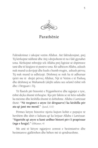 5
Parathënie
Falënderimet i takojnë vetëm Allahut. Atë falënderojmë, prej
Tij kërkojmë ndihmë dhe Atij i drejtohemi të na i falë gjynahet
tona. Kërkojmë mbrojtje tek Allahu prej ligësisë së shpirtrave
tanë dhe të këqijave të punëve tona. Kë udhëzon Allahu, askush
nuk mund ta devijojë dhe kush e humb rrugën, askush përveç
Tij nuk mund ta udhëzojë. Dëshmoj se nuk ka të adhuruar
tjetër me të drejtë përveç Allahut, Një të Vetëm e të Pashoq
dhe dëshmoj se Muhamedi (alejhi salatu ues selam) është rob
dhe i Dërguari i Tij.
Të flasësh për historitë e Pejgamberëve dhe ngjarjet e tyre,
është diçka shumë tërheqëse. Kjo për faktin se në këto ndodhi
ka mësime dhe këshilla shumë të dobishme. Allahu i Lartësuar
thotë: “Në tregimet e atyre (të dërguarve) ka këshilla për
ata që janë me mend.” (Jusuf, 111)
Përmes këtyre historive njeriu kujton kohët e popujve të
hershëm dhe ditët e kaluara që ka krijuar Allahu i Lartësuar.
“Sigurisht që atyre u kanë ardhur histori për t’i prapësuar
(nga e keqja).” (ElKamer, 4)
Me anë të këtyre ngjarjeve zemrat e besimtarëve dhe
besimtareve gjallërohen dhe bëhen më të qëndrueshme.
 