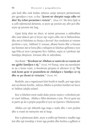 H i s t o r i t ë e p e j g a m b e r ë v e
50
çdo kufi dhe nuk kishte mbetur asnjë mënyrë përmirësimi
për gjendjen e tyre, u tha: “Jetoni në shtëpitë tuaja edhe tri
ditë! Ky është premtimi i vërtetë”.  (Hud, 65)  Me këto fjalë ai
u solli ndërmend dënimin, si atyre që jetonin aty afër por dhe
atyre që jetonin më larg.
Gjatë këtij afati tre ditor, të nëntë personat u mblodhën
dhe ranë dakort për të kryer një vepër edhe më të llahtarshme
dhe më të frikshme se therja e devesë! Ata vendosën të vrisnin
profetin e tyre, Salihun! U zotuan, dhanë besën dhe u betuan
me betimet më të forta dhe e mbajtën të fshehur qëllimin e tyre
nga frika se mos i pengonte fisi i Salihut, sepse ai i përkiste një
familjeje dinjitoze, krenare dhe të ndershme.
Ata thanë: “Betohuni në Allahun se natën do ta vrasim atë
me gjithë familjen e tij.” (Neml, 49) Pastaj, nëse ata mendojnë
se ne e kemi vrarë, u betohemi përpara të afërmve të tij “Ne
nuk kemi qenë të pranishëm në zhdukjen e familjes së tij
dhe se po themi të vërtetën.” (Neml, 49)
Realisht, ata e organizuan këtë kurth të madh, por nga njëra
anë ata bënin kurthe, ndërsa Allahu ia prishte kurthet në favor
të Salihut (alejhi selam).
Kur u fshehën rrëzë malit duke pritur rastin e volitshëm për
të vrarë Salihun,  Allahu e filloi dënimin e tyre. Për të qenë ata
të parët që do u prijnë popullit të tyre në Zjarrin e Xhehenemit.
Allahu çoi një shkëmb nga maja e malit dhe i zuri poshtë
dhe u vranë në mënyrën më të keqe.
Kur u plotësuan ditët, atyre u erdhi një britmë e madhe nga
lart dhe një tronditje e fortë nga poshtë dhe kështu u gdhinë si
 