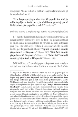 S a l i h u ( a l e j h i s e l a m ) 51
të ngujuar. Allahu e shpëtoi Salihun (alejhi selam) dhe ata që
besuan bashkë me të.
“Ai u largua prej tyre dhe tha: ‘O populli im, unë ju
solla shpalljet e Zotit tim e ju këshillova, prandaj pse të
hidhërohem për popullin e pafe?!’” (Arafë, 93)14
Dobi dhe mësime të përfituara nga historia e Salihut (alejhi selam)
1- Të gjithë Pejgamberët kanë pasur të njëjtën thirrje! Ai që
përgënjeshtron njërin prej tyre, në fakt i ka përgënjeshtruar
të gjithë, sepse përgënjeshtron të vërtetën që solli gjithsecili
prej tyre. Për këtë arsye, Allahu i Lartësuar në çdo ndodhi
ku flet për Pejgamberët, thotë: “Populli i Nuhut, i quante
gënjeshtarë të Dërguarit.” (Shuara, 105) “Fisi Ad i quante
gënjeshtarë të Dërguarit.” (Shuara, 123) “Edhe fisi Themud i
quante gënjeshtarë të Dërguarit.” (Shuara, 141)
2- Ndëshkimet e Zotit ndaj popujve kryeneçë kanë ndodhur
atëherë kur ata kishin arritur kulmin e tiranisë dhe kufirin
14 
Tregohet për Profetin e Allahut Salihun se, ai i foli popullit pasi që
ishin zhdukur, ndërkohë që kishte zënë vendet e tyre duke u thënë: “Ai u
largua prej tyre dhe tha: ‘O populli im! Unë ju solla mesazhin e Zotit
tim dhe ju këshillova, por ju nuk i donit ata që këshillojnë’”. (A’rafë,
79) D.m.th u përpoqa shumë që t’ju udhëzoja me çfarë kisha mundësi dhe
tregova kujdes për këtë me fjalë, vepra dhe nijet. “Por ju nuk i donit ata që
këshillojnë!” D.m.th, natyra juaj nuk e pranonte të vërtetën e as që e donte
atë, prandaj arritët deri në këtë dënim të dhembshëm, i cili nuk ka për tu
ndërprerë ndaj jush deri në pafundësi. Unë nuk kisha asnjë lloj mundësie e
as nuk munda të largoja nga ju përveç asaj që kisha për detyrë në kumtimin
e shpalljes dhe këshillës ndaj jush,  gjë të cilën e kam bërë, por Allahu vepron
çfarë të dojë. Në këtë formë edhe Profeti i Allahut, Muhamedi, (alejhi selam)
u qe drejtuar të vrarëve në pusin e kalibit pas betejës së Bedrit.  Pas tre netëve,
ai qëndroi aty, i thirri në emrat e tyre dhe të baballarëve duke u thënë:
“A e gjetët atë që Zoti jua kishte premtuar?” Pastaj tha: “Ata në këtë moment
dëgjojnë atë që u them.” Për më tepër shih (El Bidaje uen Nihaje 1/137-138)
 