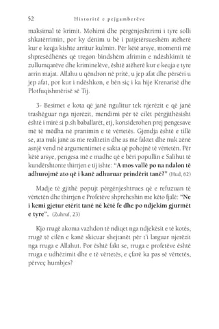 H i s t o r i t ë e p e j g a m b e r ë v e
52
maksimal të krimit. Mohimi dhe përgënjeshtrimi i tyre solli
shkatërrimin, por ky dënim u bë i patjetërsueshëm atëherë
kur e keqja kishte arritur kulmin. Për këtë arsye, momenti më
shpresëdhënës që tregon bindshëm afrimin e ndëshkimit të
zullumqarëve dhe kriminelëve, është atëherë kur e keqja e tyre
arrin majat. Allahu u qëndron në pritë, u jep afat dhe përsëri u
jep afat, por kur i ndëshkon, e bën siç i ka hije Krenarisë dhe
Plotfuqishmërisë së Tij.
3- Besimet e kota që janë ngulitur tek njerëzit e që janë
trashëguar nga njerëzit, mendimi për të cilët përgjithësisht
është i mirë si p.sh baballarët, etj, konsiderohen prej pengesave
më të mëdha në pranimin e të vërtetës. Gjendja është e tillë
se, ata nuk janë as me realitetin dhe as me faktet dhe nuk zënë
asnjë vend në argumentimet e sakta që pohojnë të vërtetën. Për
këtë arsye, pengesa më e madhe që e bëri popullin e Salihut të
kundërshtonte thirrjen e tij ishte: “A mos vallë po na ndalon të
adhurojmë ato që i kanë adhuruar prindërit tanë?” (Hud, 62)
Madje të gjithë popujt përgënjeshtrues që e refuzuan të
vërtetën dhe thirrjen e Profetëve shpreheshin me këto fjalë: “Ne
i kemi gjetur etërit tanë në këtë fe dhe po ndjekim gjurmët
e tyre”.  (Zuhruf, 23)
Kjo rrugë akoma vazhdon të ndiqet nga ndjekësit e të kotës,
rrugë të cilën e kanë skicuar shejtanët për t’i larguar njerëzit
nga rruga e Allahut. Por është fakt se, rruga e profetëve është
rruga e udhëzimit dhe e të vërtetës, e çfarë ka pas së vërtetës,
përveç humbjes?
 