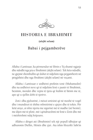 53
HISTORIA E IBRAHIMIT
(alejhi selam)
Babai i pejgamberëve
Allahu i Lartësuar, ka përmendur në librin e Tij shumë ngjarje
dhe ndodhi nga jeta e Ibrahimit (alejhi selam). Tek këto ndodhi,
ne gjejmë shembullin që duhet të ndjekim nga pejgamberët në
përgjithësi dhe nga Ibrahimi (alejhi selam) në veçanti.
Allahu i Lartësuar e urdhëroi profetin tonë (Muhamedin)
dhe na urdhëroi neve që të ndjekim fenë e pastër të Ibrahimit,
besimin, moralet dhe vepra të tjera që kishin të bënin me të,
apo që u sjellin dobi të tjerëve.
Zoti i dha pjekurinë, i mësoi urtësinë që në moshë të vogël
dhe i mundësoi të shihte mbretërinë e qiejve dhe të tokës. Për
këtë arsye, ai ishte njeriu me sigurinë më të madhe (në besim),
me dijen më të plotë, më i qëndrueshmi në fenë e Zotit dhe më
i mëshirshmi ndaj krijesave.
Allahu e dërgoi atë (Ibrahimin) tek një popull idhujtar që
adhuronin Diellin, Hënën dhe yjet. Ata ishin filozofët Sabi’in
 