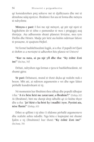 H i s t o r i t ë e p e j g a m b e r ë v e
54
që konsiderohen prej sekteve më të djallëzuara dhe më të
dëmshme ndaj njerëzve. Ibrahimi i ftoi ata në forma dhe mënyra
të ndryshme.
Mënyra e parë: I ftoi me një mënyrë, që për një njeri të
logjikshëm do të ishte e pamundur të mos i përgjigjej asaj
thirrjeje. Ata adhuronin shtatë planetet lëvizëse, mes tyre
Diellin dhe Hënën. Madje për këtë ata kishin ndërtuar faltore
të posaçme, të quajtura Hejkel.
Në formë bashkëbisedimi logjik, ai u tha: O populli im! Ejani
të shohim se a meritojnë të adhurohen këto planete në Univers!
“Kur ra nata, ai pa një yll dhe tha: “Ky është Zoti
im!” (En’Am, 76)
Debati, ndryshon nga format e tjera të bashkëbisedimit, në
shumë gjëra:
Së pari: Debatuesi, mund të thotë diçka që realisht nuk e
beson. Mbi atë, ai ndërton argumentin e vet dhe ngre faktet
përballë kundërshtarit të tij.
Në momentin kur Ibrahimi theu idhujt dhe populli idhujtar
i tha: “A ti e bëre këtë me zotat tanë, o Ibrahim?!” (Enbija, 62)
Ai (Ibrahimi), bëri me shenjë drejt idhullit që s’e kishte thyer
dhe u tha: “Jo! Këtë e ka bërë ky i madhi i tyre. Pyetini ata,
nëse flasin!” (Enbija, 63)
Dihet se qëllimi i tij ishte t’i sfidonte përballë argumenteve
dhe realisht ashtu ndodhi. Nga këtu e kuptojmë më shumë
fjalën e tij (Ibrahimit) kur thotë: 
“Ky është Zoti im!” 
(En’Amë, 76)
 