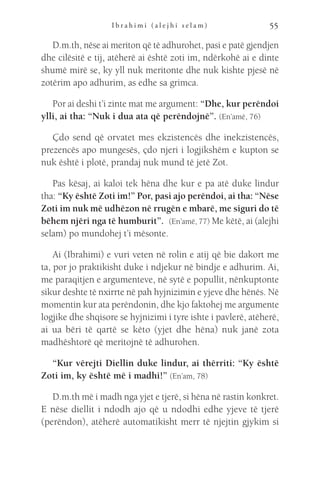 I b r a h i m i ( a l e j h i s e l a m ) 55
D.m.th, nëse ai meriton që të adhurohet, pasi e patë gjendjen
dhe cilësitë e tij, atëherë ai është zoti im, ndërkohë ai e dinte
shumë mirë se, ky yll nuk meritonte dhe nuk kishte pjesë në
zotërim apo adhurim, as edhe sa grimca.
Por ai deshi t’i zinte mat me argument: “Dhe, kur perëndoi
ylli, ai tha: “Nuk i dua ata që perëndojnë”. (En’amë, 76)
Çdo send që orvatet mes ekzistencës dhe inekzistencës,
prezencës apo mungesës, çdo njeri i logjikshëm e kupton se
nuk është i plotë, prandaj nuk mund të jetë Zot.
Pas kësaj, ai kaloi tek hëna dhe kur e pa atë duke lindur
tha: “Ky është Zoti im!” Por, pasi ajo perëndoi, ai tha: “Nëse
Zoti im nuk më udhëzon në rrugën e mbarë, me siguri do të
bëhem njëri nga të humburit”.  (En’amë, 77) Me këtë, ai (alejhi
selam) po mundohej t’i mësonte.
Ai (Ibrahimi) e vuri veten në rolin e atij që bie dakort me
ta, por jo praktikisht duke i ndjekur në bindje e adhurim. Ai,
me paraqitjen e argumenteve, në sytë e popullit, nënkuptonte
sikur deshte të nxirrte në pah hyjnizimin e yjeve dhe hënës. Në
momentin kur ata perëndonin, dhe kjo faktohej me argumente
logjike dhe shqisore se hyjnizimi i tyre ishte i pavlerë, atëherë,
ai ua bëri të qartë se këto (yjet dhe hëna) nuk janë zota
madhështorë që meritojnë të adhurohen.
“Kur vërejti Diellin duke lindur, ai thërriti: “Ky është
Zoti im, ky është më i madhi!” (En’am, 78)  
D.m.th më i madh nga yjet e tjerë, si hëna në rastin konkret.
E nëse diellit i ndodh ajo që u ndodhi edhe yjeve të tjerë
(perëndon), atëherë automatikisht merr të njejtin gjykim si
 
