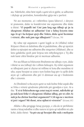 H i s t o r i t ë e p e j g a m b e r ë v e
56
ata. Ndërkohë, ishte bërë mjaft e qartë tek të gjithë, se adhurimi
i diçkaje që perëndon, konsiderohet gjëja më e pavlerë.
Në ato momente, ai i mbërtheu (para fakteve), i detyroi
të pranonin, duke iu kundërvënë me argumente dhe duke
u thënë: “O populli im! Unë jam larg nga idhujt që ju ia
shoqëroni Allahut në adhurim! Unë e kthej fytyrën time
nga Ai që i ka krijuar qiejt dhe Tokën, duke qenë besimtar
i vërtetë, dhe nuk jam nga idhujtarët”! (En’am, 79)
Ky ishte një argument i qartë logjik se Ai (Allahu) është
Krijuesi i Botës së dukshme dhe të padukshme, dhe që njerëzit
duhet ta njësojnë me adhurim dhe sinqeritet (Allahun), dhe se
këto galaktika yjesh janë krijesa nën mbyikëqyrjen e Tij dhe
nuk kanë cilësi bindëse për të merituar adhurim.
Por ata filluan ta frikësonin Ibrahimin me idhujt e tyre, duke
i thënë se ata (idhujt) do i sillnin fatkeqësi. Ky është argument
se idhujtarët janë të zhytur në trillime të kota dhe mendime të
ulta, sepse besojnë se zotat e tyre kishin fuqi për t’u sjellë dobi
atyre që i adhuronin dhe për t’i dëmtuar ata që i braktisnin
dhe i cënonin.
Ai (Ibrahimi) u tha atyre qartë se nuk kishte frikë aspak dhe
se frika e vërtetë qëndronte pikërisht për gjendjen e tyre. Ai u
tha: “E si të frikësohem nga zotat tuaj të rremë, ndërkohë që
ju nuk keni frikë t’i shoqëroni Allahut idhuj, për të cilët Ai
nuk ju ka zbritur kurrfarë argumenti?! Cili nga ne e meriton
të jetë i sigurt? Më thoni, nëse njihni të vërtetën!” (En’amë, 81)
Allahu i dha përgjigje kësaj pyetjeje, e cila do të përfshinte
rastin e kësaj ndodhie si dhe rasteve të tjera që ndodhin në çdo
kohë, duke thënë: “Sa për ata që besojnë dhe nuk e molepsin
 