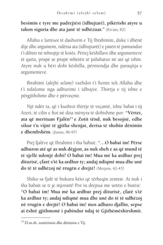 I b r a h i m i ( a l e j h i s e l a m ) 57
besimin e tyre me padrejtësi (idhujtari), pikërisht atyre u
takon siguria dhe ata janë të udhëzuar.” (En’am, 82)
Allahu e lartësoi të dashurin e Tij Ibrahimin, duke i dhënë
dije dhe argument, ndërsa ata (idhujtarët) e patën të pamundur
t’i dilnin në mbrojtje të kotës. Përtej këshillave dhe argumenteve
të qarta, prapë se prapë mbetën të paluhatur në atë që ishin.
Atyre nuk u bëri dobi këshilla, përmendja dhe paraqitja e
argumenteve.
Ibrahimi (alejhi selam) vazhdoi t’i ftonte tek Allahu dhe
t’i ndalonte nga adhurimi i idhujve. Thirrja e tij ishte e
përgjithshme dhe e përveçme.
Një ndër ta, që i kushtoi thirrje të veçantë, ishte babai i tij
Azeri, të cilin e ftoi në disa mënyra të dobishme por: “Vërtet,
ata që merituan Fjalën15
 e Zotit tënd, nuk besojnë, edhe
sikur t’u vijnë të gjitha shenjat, derisa të shohin dënimin
e dhembshëm. (Junus, 96-97)
Prej fjalëve që Ibrahimi i tha babait: “…O babai im! Përse
adhuron atë që as nuk dëgjon, as nuk sheh e as që mund të
të sjellë ndonjë dobi? O babai im! Mua më ka ardhur prej
diturisë, çfarë s’të ka ardhur ty; andaj ndiqmë mua dhe unë
do të të udhëzoj në rrugën e drejtë! (Merjem, 42-43)
Shiko sa fjalë të bukura këto që tërheqin zemrat. Ai nuk i
tha babait se ti je injorant! Por iu drejtua me urtësi e butësi: 
“O babai im! Mua më ka ardhur prej diturisë, çfarë s’të
ka ardhur ty; andaj ndiqmë mua dhe unë do të të udhëzoj
në rrugën e drejtë! O babai im! mos adhuro djallin, sepse
ai është gjithmonë i pabindur ndaj të Gjithëmëshirshmit.
15 
D.m.th. zemërimin dhe dënimin e Tij.
 