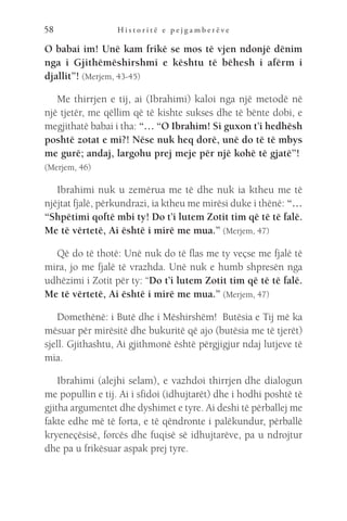 H i s t o r i t ë e p e j g a m b e r ë v e
58
O babai im! Unë kam frikë se mos të vjen ndonjë dënim
nga i Gjithëmëshirshmi e kështu të bëhesh i afërm i
djallit”! (Merjem, 43-45)
Me thirrjen e tij, ai (Ibrahimi) kaloi nga një metodë në
një tjetër, me qëllim që të kishte sukses dhe të bënte dobi, e
megjithatë babai i tha: “… “O Ibrahim! Si guxon t’i hedhësh
poshtë zotat e mi?! Nëse nuk heq dorë, unë do të të mbys
me gurë; andaj, largohu prej meje për një kohë të gjatë”! 
(Merjem, 46)
Ibrahimi nuk u zemërua me të dhe nuk ia ktheu me të
njëjtat fjalë, përkundrazi, ia ktheu me mirësi duke i thënë: “…
“Shpëtimi qoftë mbi ty! Do t’i lutem Zotit tim që të të falë.
Me të vërtetë, Ai është i mirë me mua.” (Merjem, 47)
Që do të thotë: Unë nuk do të flas me ty veçse me fjalë të
mira, jo me fjalë të vrazhda. Unë nuk e humb shpresën nga
udhëzimi i Zotit për ty: “Do t’i lutem Zotit tim që të të falë.
Me të vërtetë, Ai është i mirë me mua.” (Merjem, 47)
Domethënë: i Butë dhe i Mëshirshëm!  Butësia e Tij më ka
mësuar për mirësitë dhe bukuritë që ajo (butësia me të tjerët)
sjell. Gjithashtu, Ai gjithmonë është përgjigjur ndaj lutjeve të
mia.
Ibrahimi (alejhi selam), e vazhdoi thirrjen dhe dialogun
me popullin e tij. Ai i sfidoi (idhujtarët) dhe i hodhi poshtë të
gjitha argumentet dhe dyshimet e tyre. Ai deshi të përballej me
fakte edhe më të forta, e të qëndronte i palëkundur, përballë
kryeneçësisë, forcës dhe fuqisë së idhujtarëve, pa u ndrojtur
dhe pa u frikësuar aspak prej tyre.
 