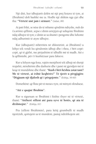 I b r a h i m i ( a l e j h i s e l a m ) 59
Një ditë, kur idhujtarët dolën në një prej festave të tyre, ai
(Ibrahimi) doli bashkë me ta. Hodhi një shikim nga yjet dhe
tha: “Vërtetë unë jam i sëmurë.” (Safatë, 89)
Ai pati frikë, se nëse do të mbante qëndrim ndryshe, nuk do
i’a arrinte qëllimit, sepse e dinin urrejtjen që ushqente Ibrahimi
ndaj idhujve të tyre; e dinin se sa shumë i pengonte dhe luftonte
ndaj adhurimit të atyre idhujve.
Kur (idhujtarët) mbërritën në shkretëtirë, ai (Ibrahimi) u
kthye tek vendi ku qëndronin idhujt dhe i theu, i bëri copë-
copë, që të gjithë, me përjashtim të idhullit më të madh. Atë e
la qëllimisht, për t’i kushtëzuar para fakteve.
Kur u kthyen nga festa, vajtën menjëherë tek idhujt në shenjë
respekti, nënshtrimi dhe dashurie dhe i panë në gjendjen më të
keqe të mundshme dhe thanë: “Kush i bëri kështu zotat tanë?
Me të vërtetë, ai është keqbërës!” Të tjerët u përgjigjën:
“Dëgjuam një djalosh që i përgojonte.” (Enbija, 59-60)
Domethënë: që fliste për të metat e tyre, në mënyrë ofenduese.
“Atë e quajnë Ibrahim”.
Kur u siguruan se Ibrahimi i kishte thyer në të vërtetë,
thanë: “Atëherë silleni atë para syve të botës, që ata të
dëshmojnë.”  (Enbija, 61)
Pra (silleni Ibrahimin), para këtij grumbulli të madh
njerëzish, qortojeni sa të mundeni, pastaj ndëshkojeni atë.
 