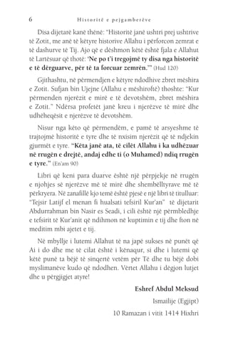 H i s t o r i t ë e p e j g a m b e r ë v e
6
Disa dijetarë kanë thënë: “Historitë janë ushtri prej ushtrive
të Zotit, me anë të këtyre historive Allahu i përforcon zemrat e
të dashurve të Tij. Ajo që e dëshmon këtë është fjala e Allahut
të Lartësuar që thotë: ‘Ne po t’i tregojmë ty disa nga historitë
e të dërguarve, për të ta forcuar zemrën.’” (Hud 120)
Gjithashtu, në përmendjen e këtyre ndodhive zbret mëshira
e Zotit. Sufjan bin Ujejne (Allahu e mëshiroftë) thoshte: “Kur
përmenden njerëzit e mirë e të devotshëm, zbret mëshira
e Zotit.” Ndërsa profetët janë kreu i njerëzve të mirë dhe
udhëheqësit e njerëzve të devotshëm.
Nisur nga këto që përmendëm, e pamë të arsyeshme të
trajtojmë historitë e tyre dhe të nxisim njerëzit që të ndjekin
gjurmët e tyre. “Këta janë ata, të cilët Allahu i ka udhëzuar
në rrugën e drejtë, andaj edhe ti (o Muhamed) ndiq rrugën
e tyre.” (En’am 90)
Libri që keni para duarve është një përpjekje në rrugën
e njohjes së njerëzve më të mirë dhe shembëlltyrave më të
përkryera. Në zanafillë kjo temë është pjesë e një libri të titulluar:
“Tejsir Latijf el menan fi hualsati tefsiril Kur’an” të dijetarit
Abdurrahman bin Nasir es Seadi, i cili është një përmbledhje
e tefsirit të Kur’anit që ndihmon në kuptimin e tij dhe fton në
meditim mbi ajetet e tij.
Në mbyllje i lutemi Allahut të na japë sukses në punët që
Ai i do dhe me të cilat është i kënaqur, si dhe i lutemi që
këtë punë ta bëjë të sinqertë vetëm për Të dhe tu bëjë dobi
myslimanëve kudo që ndodhen. Vërtet Allahu i dëgjon lutjet
dhe u përgjigjet atyre!
Eshref Abdul Meksud
Ismailije (Egjipt)
10 Ramazan i vitit 1414 Hixhri
 