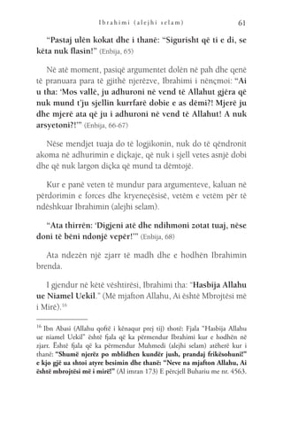 I b r a h i m i ( a l e j h i s e l a m ) 61
“Pastaj ulën kokat dhe i thanë: “Sigurisht që ti e di, se
këta nuk flasin!” (Enbija, 65)
Në atë moment, pasiqë argumentet dolën në pah dhe qenë
të pranuara para të gjithë njerëzve, Ibrahimi i nënçmoi: “Ai
u tha: ‘Mos vallë, ju adhuroni në vend të Allahut gjëra që
nuk mund t’ju sjellin kurrfarë dobie e as dëmi?! Mjerë ju
dhe mjerë ata që ju i adhuroni në vend të Allahut! A nuk
arsyetoni?!’” (Enbija, 66-67)
Nëse mendjet tuaja do të logjikonin, nuk do të qëndronit
akoma në adhurimin e diçkaje, që nuk i sjell vetes asnjë dobi
dhe që nuk largon diçka që mund ta dëmtojë.
Kur e panë veten të mundur para argumenteve, kaluan në
përdorimin e forces dhe kryeneçësisë, vetëm e vetëm për të
ndëshkuar Ibrahimin (alejhi selam).
“Ata thirrën: ‘Digjeni atë dhe ndihmoni zotat tuaj, nëse
doni të bëni ndonjë vepër!’” (Enbija, 68)
Ata ndezën një zjarr të madh dhe e hodhën Ibrahimin
brenda.
I gjendur në këtë vështirësi, Ibrahimi tha: “Hasbija Allahu
ue Niamel Uekil.” (Më mjafton Allahu, Ai është Mbrojtësi më
i Mirë).16
16 
Ibn Abasi (Allahu qoftë i kënaqur prej tij) thotë: Fjala “Hasbija Allahu
ue niamel Uekil” është fjala që ka përmendur Ibrahimi kur e hodhën në
zjarr. Është fjala që ka përmendur Muhmedi (alejhi selam) atëherë kur i
thanë: “Shumë njerëz po mblidhen kundër jush, prandaj frikësohuni!”
e kjo gjë ua shtoi atyre besimin dhe thanë: “Neve na mjafton Allahu, Ai
është mbrojtësi më i mirë!” (Al imran 173) E përcjell Buhariu me nr. 4563.
 
