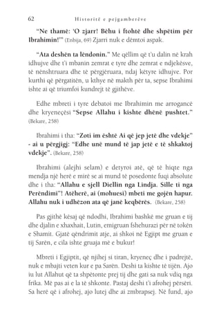 H i s t o r i t ë e p e j g a m b e r ë v e
62
“Ne thamë: ‘O zjarr! Bëhu i ftohtë dhe shpëtim për
Ibrahimin!’” (Enbija, 69) Zjarri nuk e dëmtoi aspak.
“Ata deshën ta lëndonin.” Me qëllim që t’u dalin në krah
idhujve dhe t’i mbanin zemrat e tyre dhe zemrat e ndjekësve,
të nënshtruara dhe të përgjëruara, ndaj këtyre idhujve. Por
kurthi që përgatitën, u kthye në makth për ta, sepse Ibrahimi
ishte ai që triumfoi kundrejt të gjithëve.
Edhe mbreti i tyre debatoi me Ibrahimin me arrogancë
dhe kryeneçësi “Sepse Allahu i kishte dhënë pushtet.”
(Bekare, 258)
Ibrahimi i tha: “Zoti im është Ai që jep jetë dhe vdekje”
- ai u përgjigj: “Edhe unë mund të jap jetë e të shkaktoj
vdekje”. (Bekare, 258)
Ibrahimi (alejhi selam) e detyroi atë, që të hiqte nga
mendja një herë e mirë se ai mund të posedonte fuqi absolute
dhe i tha: “Allahu e sjell Diellin nga Lindja. Sille ti nga
Perëndimi”! Atëherë, ai (mohuesi) mbeti me gojën hapur.
Allahu nuk i udhëzon ata që janë keqbërës.  (Bekare, 258)
Pas gjithë kësaj që ndodhi, Ibrahimi bashkë me gruan e tij
dhe djalin e xhaxhait, Lutin, emigruan fshehurazi për në tokën
e Shamit. Gjatë qëndrimit atje, ai shkoi në Egjipt me gruan e
tij Sarën, e cila ishte gruaja më e bukur!
Mbreti i Egjiptit, që njihej si tiran, kryeneç dhe i padrejtë,
nuk e mbajti veten kur e pa Sarën. Deshi ta kishte të tijën. Ajo
iu lut Allahut që ta shpëtonte prej tij dhe gati sa nuk vdiq nga
frika. Më pas ai e la të shkonte. Pastaj deshi t’i afrohej përsëri.
Sa herë që i afrohej, ajo lutej dhe ai zmbrapsej. Në fund, ajo
 