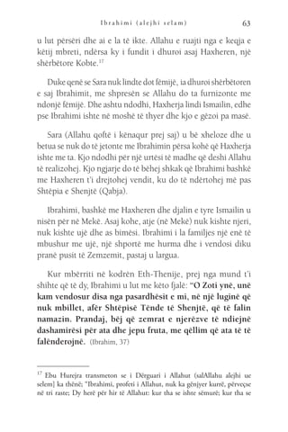 I b r a h i m i ( a l e j h i s e l a m ) 63
u lut përsëri dhe ai e la të ikte. Allahu e ruajti nga e keqja e
këtij mbreti, ndërsa ky i fundit i dhuroi asaj Haxheren, një
shërbëtore Kobte.17
DukeqenëseSaranuklindtedotfëmijë, iadhuroishërbëtoren
e saj Ibrahimit, me shpresën se Allahu do ta furnizonte me
ndonjë fëmijë. Dhe ashtu ndodhi, Haxherja lindi Ismailin, edhe
pse Ibrahimi ishte në moshë të thyer dhe kjo e gëzoi pa masë.
Sara (Allahu qoftë i kënaqur prej saj) u bë xheloze dhe u
betua se nuk do të jetonte me Ibrahimin përsa kohë që Haxherja
ishte me ta. Kjo ndodhi për një urtësi të madhe që deshi Allahu
të realizohej. Kjo ngjarje do të bëhej shkak që Ibrahimi bashkë
me Haxheren t’i drejtohej vendit, ku do të ndërtohej më pas
Shtëpia e Shenjtë (Qabja).
Ibrahimi, bashkë me Haxheren dhe djalin e tyre Ismailin u
nisën për në Mekë. Asaj kohe, atje (në Mekë) nuk kishte njeri,
nuk kishte ujë dhe as bimësi. Ibrahimi i la familjes një enë të
mbushur me ujë, një shportë me hurma dhe i vendosi diku
pranë pusit të Zemzemit, pastaj u largua.
Kur mbërriti në kodrën Eth-Thenije, prej nga mund t’i
shihte që të dy, Ibrahimi u lut me këto fjalë: “O Zoti ynë, unë
kam vendosur disa nga pasardhësit e mi, në një luginë që
nuk mbillet, afër Shtëpisë Tënde të Shenjtë, që të falin
namazin. Prandaj, bëj që zemrat e njerëzve të ndiejnë
dashamirësi për ata dhe jepu fruta, me qëllim që ata të të
falënderojnë.  (Ibrahim, 37)
17 
Ebu Hurejra transmeton se i Dërguari i Allahut (salAllahu alejhi ue
selem] ka thënë; “Ibrahimi, profeti i Allahut, nuk ka gënjyer kurrë, përveçse
në tri raste; Dy herë për hir të Allahut: kur tha se ishte sëmurë; kur tha se
 