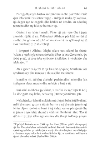 I b r a h i m i ( a l e j h i s e l a m ) 65
Por zgjidhja vjen bashkë me pikëllimin dhe pas vështirësisë
vjen lehtësimi. Pas shtatë vajtje - ardhjesh midis dy kodrave,
ajo dëgjoi një zë engjëlli dhe kërkoi në vendin ku ndodhej
zemzemi dhe aty filloi të buronte ujë.
Gëzimi i saj ishte i madh. Pinte ujë për vete dhe i jepte
qumësht djalit të saj. Falënderoi Allahun për këtë mirësi të
madhe dhe gërmoi në tokë në formë rrethi me qëllim që uji të
mos humbiste (e të shterohej).
I dërguari i Allahut (alejhi salatu ues selam) ka thënë:
“Allahu e mëshiroftë nënën e Ismailit. Sikur ta linte Zemzemin, (pa
i bërë pritë), ai do të ishte një burim i bollshëm, i rrjedhshëm dhe
i dukshëm. 18
Atë e gjetën ca njerëz të një fisi arab që quhej Xhurhum! Ata
qëndruan aty dhe mirësia u shtua edhe më shumë.
Ismaili u rrit. Ai ishte djalosh i pashëm dhe i mirë dhe fisit
i pëlqenin vlerat morale dhe ambicia e lartë e tij.
Kur arriti moshën e pjekurisë, u martua me një vajzë të këtij
fisi dhe gjatë asaj kohe, nëna e tij (Haxherja) ndërroi jetë.
Në kohën kur Islamili nuk ishte në shtëpi, babai i tij Ibrahimi,
erdhi dhe pyeti gruan e tij për burrin e saj dhe për jetesën që
bënin. Ajo e njoftoi se burri i saj kishte vajtur për gjueti dhe
se jetesa e tyre ishte shumë e vështirë. Ibrahimi i tha: “Kur të
vijë burri yt, jepi selam nga ana ime dhe thuaji: Ndërroje pragun
18 
E përcjell Buhariu me nr 3364 nga Ibn Abasi (Allahu qoftë i kënaqur prej
tij). Ibn Xheuzi Allahu e mëshiroftë ka thënë: Burimi i Zemzemit ishte mirësi
e plotë nga Allahu, pa ndërhyrjen e askujt. Kur ai u shoqërua me ndërhyrjen
e Haxheres, sepse nuk e la të rridhte lirshëm, kjo  u konsiderua ndërhyrje e
njeriut dhe ashtu mbeti. (Fet’hul Bari 6/463)
 