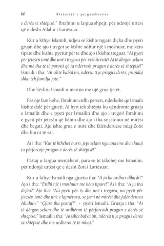 H i s t o r i t ë e p e j g a m b e r ë v e
66
e derës së shtëpisë.” Ibrahimi u largua shpejt, për ndonjë urtësi
që e deshi Allahu i Lartësuar.
Kur u kthye Islamili, ndjeu se kishte ngjarë diçka dhe pyeti
gruan dhe ajo i tregoi se kishte adhur një i moshuar, me këto
tipare dhe kishte pyetur për të dhe ajo i kishte treguar. “Ai pyeti
për jetesën tonë dhe unë i tregova për vështirësitë! Ai të dërgon selam
dhe më tha të të porosit që ta ndërrosh pragun e derës së shtëpisë!”
Ismaili i tha: “Ai ishte babai im, ndërsa ti je pragu i derës, prandaj
shko tek familja jote.”
Dhe kështu Ismaili u martua me një grua tjetër.
Pas një farë kohe, Ibrahimi erdhi përsëri, ndërkohë që Ismaili
kishte dalë për gjueti. Ai hyri tek shtëpia ku qëndronte gruaja
e Ismailit dhe e pyeti për Ismailin dhe ajo i tregoi! Ibrahimi
e pyeti për jetesën që bënin dhe ajo i tha se jetonin në mirësi
dhe begati. Ajo ishte grua e mirë dhe falënderuese ndaj Zotit
dhe burrit të saj.
Ai i tha: “Kur të kthehet burri, jepi selam nga ana ime dhe thuaji
ta përforcoje pragun e derës së shtëpisë!”
Pastaj u largua menjëherë, para se të takohej me Ismailin,
për ndonjë urtësi që e deshi Zoti i Lartësuar.
Kur u kthye Ismaili nga gjuetia tha: “A ju ka ardhur dikush?”
Ajo i tha: “Erdhi një i moshuar me këto tipare!” Ai i tha: “A ju tha
diçka?” Ajo tha: “Na pyeti për ty dhe unë i tregova; na pyeti për
jetesën tonë dhe unë e lajmërova, se jemi në mirësi dhe falënderova
Allahun.” “Çfarë tha pastaj?” - pyeti Ismaili. Gruaja i tha: “Ai
të dërgon selam dhe të urdhëron të përforcosh pragun e derës së
shtëpisë!” Ismaili i tha: “Ai ishte babai im, ndërsa ti je pragu i derës
së shtëpisë dhe më urdhëroi të të mbaj.”
 