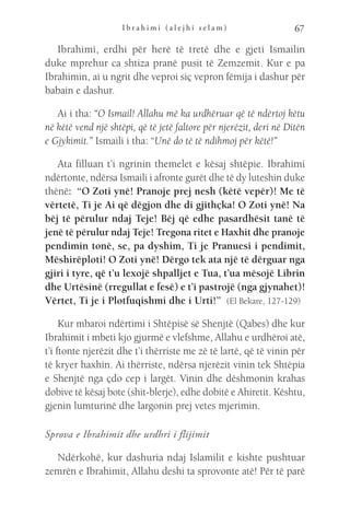 I b r a h i m i ( a l e j h i s e l a m ) 67
Ibrahimi, erdhi për herë të tretë dhe e gjeti Ismailin
duke mprehur ca shtiza pranë pusit të Zemzemit. Kur e pa
Ibrahimin, ai u ngrit dhe veproi siç vepron fëmija i dashur për
babain e dashur.
Ai i tha: “O Ismail! Allahu më ka urdhëruar që të ndërtoj këtu
në këtë vend një shtëpi, që të jetë faltore për njerëzit, deri në Ditën
e Gjykimit.” Ismaili i tha: “Unë do të të ndihmoj për këtë!”
Ata filluan t’i ngrinin themelet e kësaj shtëpie. Ibrahimi
ndërtonte, ndërsa Ismaili i afronte gurët dhe të dy luteshin duke
thënë:  “O Zoti ynë! Pranoje prej nesh (këtë vepër)! Me të
vërtetë, Ti je Ai që dëgjon dhe di gjithçka! O Zoti ynë! Na
bëj të përulur ndaj Teje! Bëj që edhe pasardhësit tanë të
jenë të përulur ndaj Teje! Tregona ritet e Haxhit dhe pranoje
pendimin tonë, se, pa dyshim, Ti je Pranuesi i pendimit,
Mëshirëploti! O Zoti ynë! Dërgo tek ata një të dërguar nga
gjiri i tyre, që t’u lexojë shpalljet e Tua, t’ua mësojë Librin
dhe Urtësinë (rregullat e fesë) e t’i pastrojë (nga gjynahet)!
Vërtet, Ti je i Plotfuqishmi dhe i Urti!”  (El Bekare, 127-129)
Kur mbaroi ndërtimi i Shtëpisë së Shenjtë (Qabes) dhe kur
Ibrahimit i mbeti kjo gjurmë e vlefshme, Allahu e urdhëroi atë,
t’i ftonte njerëzit dhe t’i thërriste me zë të lartë, që të vinin për
të kryer haxhin. Ai thërriste, ndërsa njerëzit vinin tek Shtëpia
e Shenjtë nga çdo cep i largët. Vinin dhe dëshmonin krahas
dobive të kësaj bote (shit-blerje), edhe dobitë e Ahiretit. Kështu,
gjenin lumturinë dhe largonin prej vetes mjerimin.
Sprova e Ibrahimit dhe urdhri i flijimit
Ndërkohë, kur dashuria ndaj Islamilit e kishte pushtuar
zemrën e Ibrahimit, Allahu deshi ta sprovonte atë! Për të parë
 