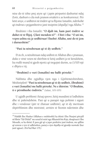 H i s t o r i t ë e p e j g a m b e r ë v e
68
nëse do të ishte prej atyre që i japin përparësi dashurisë ndaj
Zotit, dashuri e cila nuk pranon ortakëri e as konkurrencë. Për
këtë arsye, e urdhëroi në ëndërr që ta flijonte Ismailin, ndërkohë
që ëndrrat e pejgamberëve janë insiprim (shpallje) nga Allahu.19
Ibrahimi i tha Ismailit: “O djali im, kam parë ëndërr se
duhet të të flijoj. Çfarë mendon ti?” - I biri i tha: “O ati im,
vepro ashtu siç je urdhëruar! Dashtë Allahu, unë do të jem
i durueshëm!”
“Pasi iu nënshtruan që të dy urdhrit.”
D.m.th, u nënshtruan ndaj urdhrit të Allahut dhe e pranuan,
duke e vënë veten në shërbim të këtij urdhëri jo të këndshëm,
ku rrallë mund të gjesh njerëz që tregojnë durim, sa (1/10) një
e dhjeta e tij.
“Ibrahimi) e vuri (Ismailin) me ballë përtokë.”
Ndihma dhe zgjidhja vjen nga i Gjithëmëshirshmi,
Mëshirëploti! “Pasi iu nënshtruan që të dy urdhrit, (Ibrahimi)
e vuri (Ismailin) me ballë përtokë. Ne e thirrëm: “O Ibrahim,
ti e përmbushe ëndrrën.” (Safatë, 103-105)
U zgjidh problemi i kësaj sprove; këtij mundimi të lodhshëm
dhe të pakëndshëm. Pasi që u parapri nga pohimi i sigurt
dhe i vendosur (për të zbatuar urdhrin), që të dy merituan
shpërblimim dhe mirësinë; arritën të fitonin nderimin dhe
19 
Hafidh Ibn Haxher (Allahun e mëshiroftë) ka thënë: Ebu Nuajmi përcjell
në librin “Ed-Delail” me sened të mirë nga Alkameh bin Kajs, shoqëruesi i Ibn
Mesudit, se ka thënë: E para gjë që u jepet profetëve janë ëndrrat, me qëllim
që zemrat e tyre të udhëzohen, pastaj u vjen shpallja në gjendje normale (kur
janë zgjuar). (Fet’hul Bari 1/9.)
 